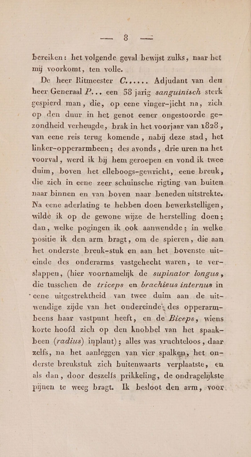 Dn bereiken: het volgende geval bewijst zulks, naar het mij voorkomt, ten volle. De heer Ritmeester C...…. Adjudant van den heer Generaal P... een 58 jarig sanguinisch sterk gespierd man, die, op eene vinger-jicht na, zich op den duur in het genot eener ongestoorde ge= zondheid verheugde, brak in het voorjaar van 1Ö2ö , van eene reis terug komende, nabij deze stad, het linker-opperarmbeen; des avonds, drie uren na het voorval, werd ik bij hem geroepen en vond ik twee duim, boven het elleboogs-gewricht, eene breuk, die zich in eene zeer schuinsche rigting van buiten naar binnen en van boven naar beneden uitstrekte. Na eene aderlating te hebben doen bewerkstelligen, wilde ik op de gewone wijze de herstelling doen; dan, welke pogingen ik ook aanwendde; in welke positie ik den arm bragt, om de spieren, die aan het onderste breuk-stuk en aan het bovenste uit- einde des onderarms vastgehecht waren, te ver- slappen, (hier voornamelijk de supinator longus; die tusschen de triceps en brachieus internus in “eene uitgestrektheid van twee duim aan de uit- wendige zijde van het ondereinde’ des opperarm- beens haar vastpunt heeft, en de Biceps, wiens korte hoofd zich op den knobbel van het spaak- been (radius) inplant); alles was vruchteloos , daar zelfs, na het aanleggen van vier spalken, het. on- derste breukstuk zich buitenwaarts verplaatste, en als dan, door deszelfs prikkeling, de ondragelijkste pijnen te weeg bragt. Ik besloot den arm, voor.