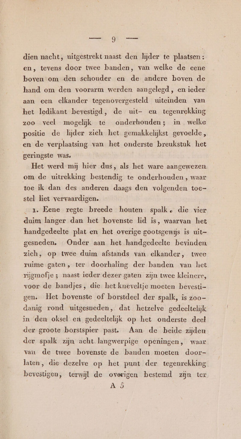 dien nacht, uitgestrekt naast den lijder te plaatsen: en, tevens door twee banden, van welke de eene boven om den schouder en de andere boven de hand om den voorarm werden aangelegd, en ieder aan een elkander tegenovergesteld uiteinden van het ledikant bevestigd, de uit- en tegenrekking zoo veel mogelijk te onderhouden; in welke positie de lijder zieh het gemakkelijkst gevoelde, en de verplaatsing van het onderste breukstuk het geringste was. Het werd mj hier dus, als het ware aangewezen om de uitrekking bestendig te onderhouden, waar toe ik dan des anderen daags den volgenden toe- stel liet vervaardigen. | | _ 2x. Eene regte breede houten spalk, die vier duim langer dan het bovenste lid is, waarvan het handgedeelte plat en het overige gootsgewijs is uit- gesneden. Onder aan het handgedeelte bevinden zich, op twee duim afstands van elkander, twee ruime gaten, ter doorhaling der banden van het rijgmofje ; naast ieder dezer gaten zijn twee kleinere, voor de bandjes, die het kneveltje moeten bevesti- gen. Het bovenste of borstdeel der spalk, is zoo- danig rond uitgesneden, dat hetzelve gedeeltelijk in den oksel et gedeeltelijk op het onderste deel der groote borstspier past. Aan de beide zijden der spalk zijn acht langwerpige openingen, waar vaa de twee bovenste de banden moeten door- laten, die dezelve op het punt der tegenrekking bevestigen, terwijl de overigen bestemd zijn ter Ad