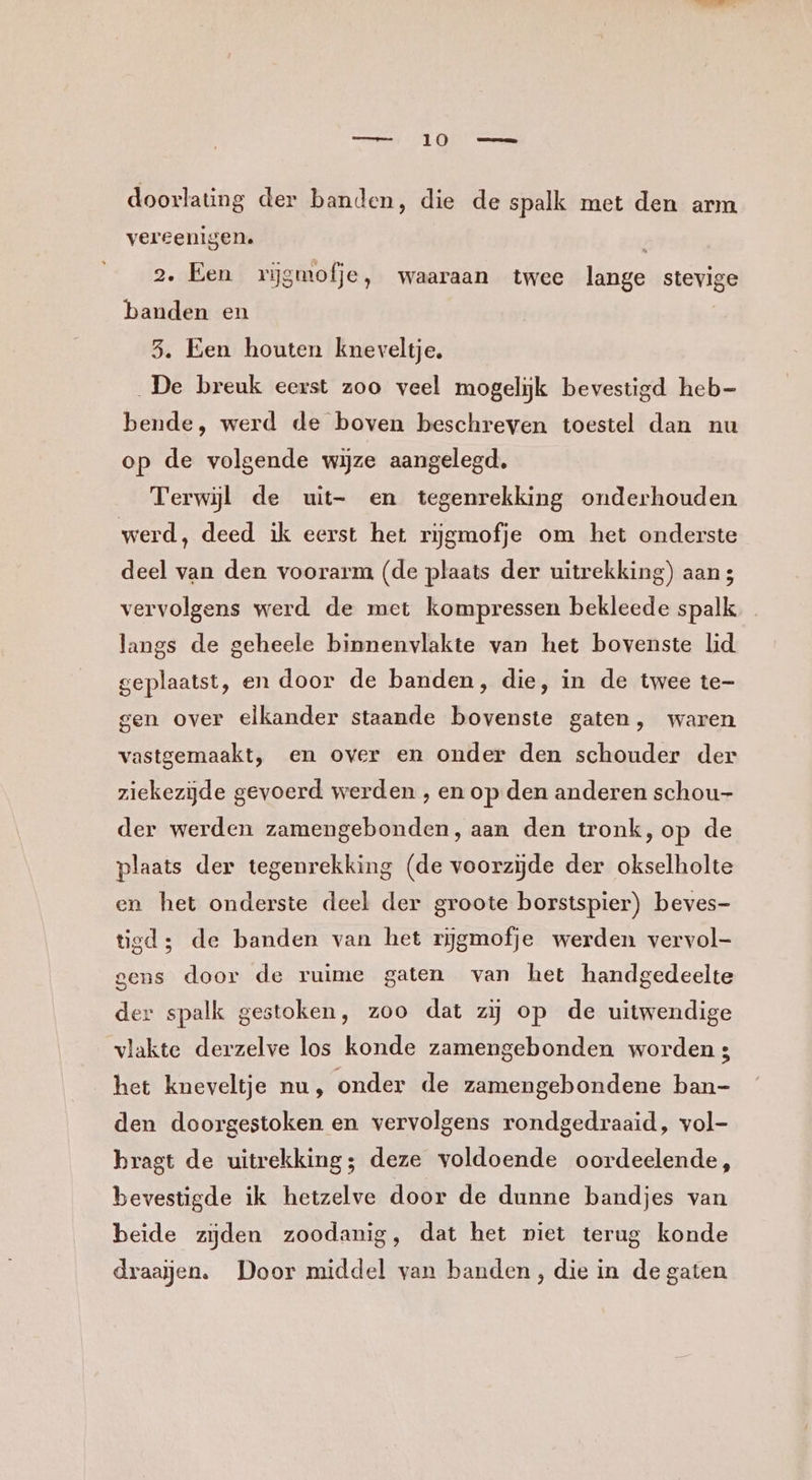 doorlating der banden, die de spalk met den arm vereenigen. | 2. Een rijĳgmofje, waaraan twee lange stevige banden en 3. Een houten kneveltje, De breuk eerst zoo veel mogelijk bevestigd heb bende, werd de boven beschreven toestel dan nu op de volgende wijze aangelegd, Terwijl de uit- en tegenrekking onderhouden. werd, deed ik eerst het rijgmofje om het onderste deel van den voorarm (de plaats der uitrekking) aan 3 vervolgens werd de met kompressen bekleede spalk langs de geheele binnenvlakte van het bovenste lid geplaatst, en door de banden, die, in de twee te- gen over elkander staande bovenste gaten, waren vastgemaakt, en over en onder den schouder der ziekezijde gevoerd werden , en op den anderen schou- der werden zamengebonden, aan den tronk,op de plaats der tegenrekking (de voorzijde der okselholte en het onderste deel der groote borstspier) beves- tied; de banden van het rijgmofje werden vervol- gens door de ruime gaten van het handgedeelte der spalk gestoken, zoo dat zij op de uitwendige vlakte derzelve los konde zamengebonden worden 3 het kneveltje nu, onder de zamengebondene ban- den doorgestoken en vervolgens rondgedraaid, vol- bragt de uitrekking; deze voldoende oordeelende, bevestigde ik hetzelve door de dunne bandjes van beide zijden zoodanig, dat het piet terug konde draaijen. Door middel van banden, die in de gaten