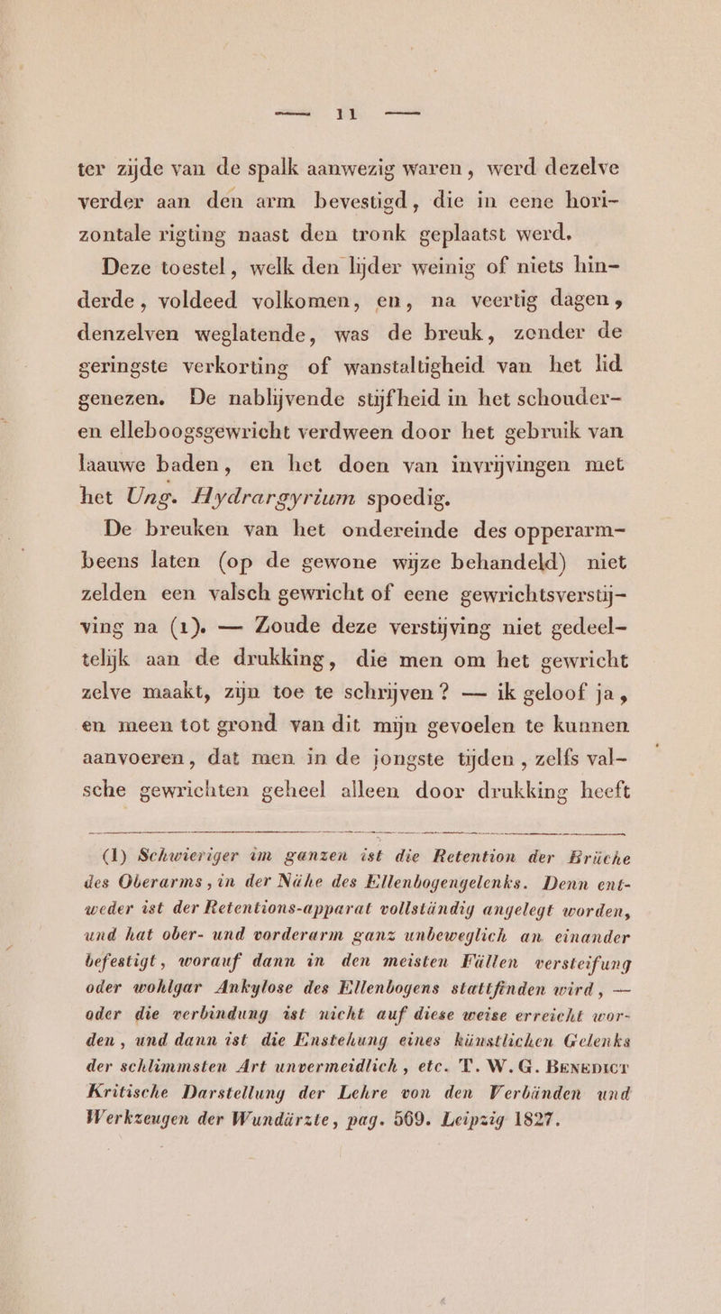 ter zijde van de spalk aanwezig waren, werd dezelve verder aan den arm bevestigd, die in eene hori- zontale rigting naast den tronk geplaatst werd, Deze toestel , welk den lijder weinig of niets hin- derde, voldeed volkomen, en, na veertig dagen , denzelven weglatende, was de breuk, zender de geringste verkorting of wanstaltigheid van het lid genezen. De nabljvende stijfheid in het schouder en elleboogsgewricht verdween door het gebruik van laauwe baden, en het doen van invrjvingen met het Ung. Hydrargyrium spoedig. De breuken van het ondereinde des opperarm- beens laten (op de gewone wijze behandeld) niet zelden een valsch gewricht of eene gewrichtsverstij- ving na (1) — Zoude deze verstijving niet gedeel- telijk aan de drukking, die men om het gewricht zelve maakt, zijn toe te schrijven ? — ik geloof ja, en meen tot grond van dit mijn gevoelen te kunnen aanvoeren, dat men. in de jongste tijden , zelfs val sche gewrichten geheel alleen door drukking heeft en, (1) Schwieriger im ganzen ist die Retention der Brüche des Oberarms,in der Nähe des Ellenbogengelenks. Denn ent- weder ist der Retentions-apparat vollständig angelegt worden, und hat ober- und vorderarm ganz unbeweglich an. einander befestigt, worauf dann in den meisten Füllen versteifung oder wohlgar Ankylose des Ellenbogens stattfinden wird, — oder die verbindung ist nicht auf diese weise erreicht wor- den, und dann ist die Einstehung eines künstlichen Gelenks der schlimmsten Art unvermeidlich, etc. 'T. W.G. BeNEDIeT Kritische Darstellung der Lehre von den Verbänden und Werkzeugen der Wundäürzte, pag. 569. Leipzig 1827.