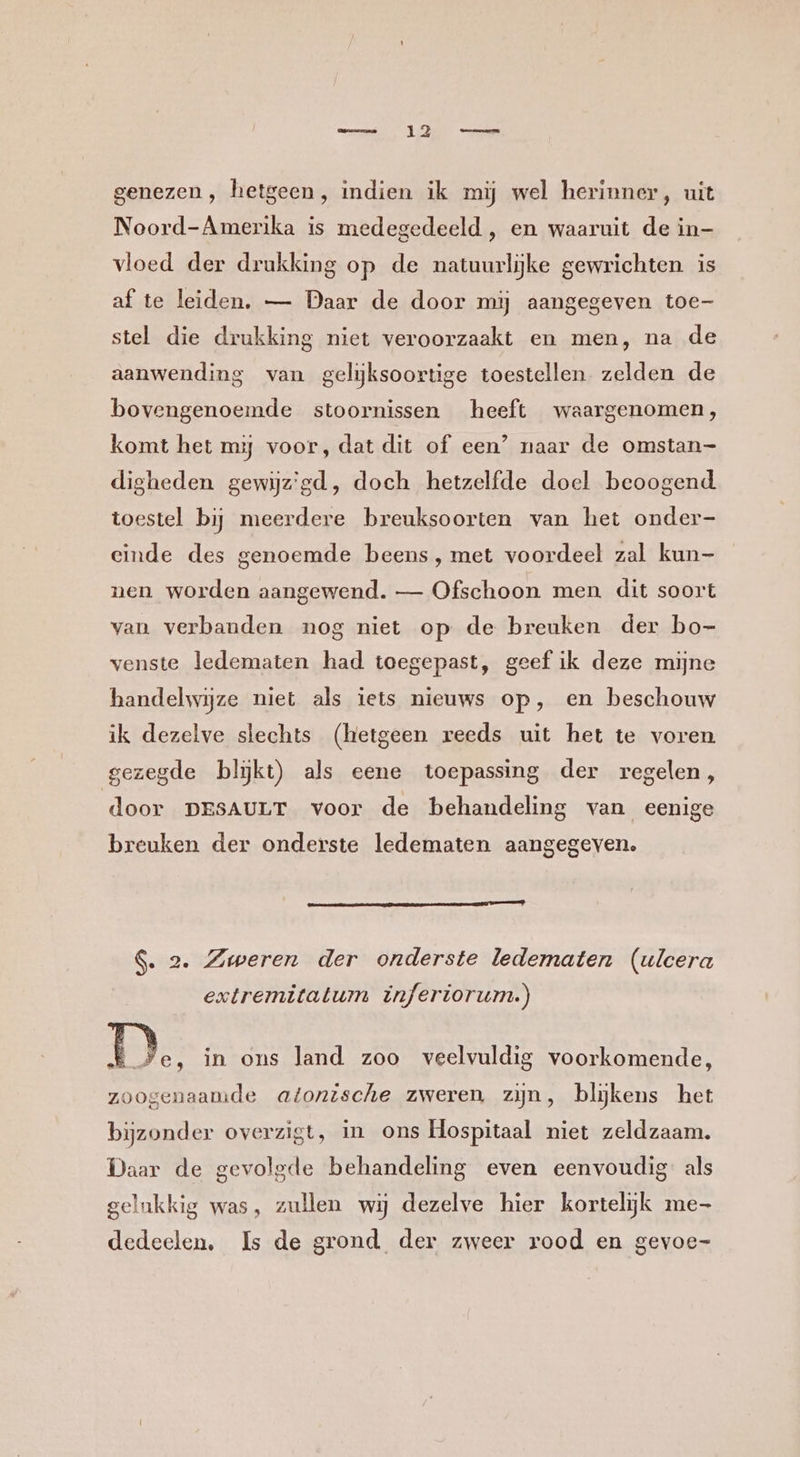 genezen, hetgeen, indien ik mij wel herinner, uit Noord-Amerika is medegedeeld , en waaruit de in- vloed der drukking op de natuurlijke gewrichten is af te leiden. — Daar de door mij aangegeven toe- stel die drukking niet veroorzaakt en men, na de aanwending van gelijksoortige toestellen zelden de bovengenoemde stoornissen heeft waargenomen, komt het mj voor, dat dit of een’ naar de omstan- digheden gewijz'gd, doch hetzelfde doel beoogend toestel bij meerdere breuksoorten van het onder- einde des genoemde beens, met voordeel zal kun- nen worden aangewend. — Ofschoon men. dit soort van verbanden nog niet op de breuken der bo- venste ledematen had toegepast, geef ik deze mijne handelwijze niet als iets nieuws op, en beschouw ik dezelve slechts (hetgeen reeds uit het te voren gezegde blĳkt) als eene toepassing der regelen, door DESAULT voor de behandeling van eenige breuken der onderste ledematen aangegeven. $. 2. Zweren der onderste ledematen (ulcera extremitatum inferiorum.) D. in ons land zoo veelvuldig voorkomende, zoogenaamde atonische zweren zijn, blijkens het bijzonder overzigt, in ons Hospitaal niet zeldzaam, Daar de gevolgde behandeling even eenvoudig als gelukkig was, zullen wij dezelve hier kortelijk me- dedeelen, Is de grond der zweer rood en gevoe-