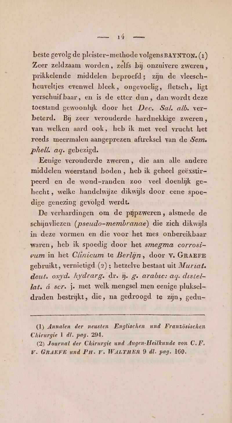 Zeer zeldzaam worden, zelfs bij onzuivere zweren, prikkelende middelen beproefd; zĳn de vleesch- heuveltjes evenwel bleek, ongevoelig, fletsch, ligt verschuif baar, en is de etter dun, dan wordt deze toestand gewoonlijk door het Dec. Sal. alb. ver- beterd. Bij zeer verouderde hardnekkige zweren, van welken aard ook, heb ik met veel vrucht het reeds meermalen aangeprezen aftreksel van de Sem. phelk ag. gebezigd. Eenige verouderde zweren, die aan alle andere middelen weerstand. boden, heb ik geheel geëxstir= peerd en de wond-randen zoo veel doenlijk ge- hecht, welke handelwijze dikwijls door eene spoe- dige genezing gevolgd werdt. De verhardingen om de pĳpzweren, alsmede de schijnvliezen (pseudo-membranae) die zich dikwijls in deze vormen en die voor het mes onbereikbaar waren, heb ik spoedig door het smegma corrosi- vum in het Clnicum te Berlijn, door v. GRAEFE gebruikt, vernietigd (2); hetzelve bestaat uit Murzat. deut. oxyd. hydrarg. dr. j. g. arabie: ag. destel- lat. d scr. je met welk mengsel men eenige pluksel- draden bestrijkt, die, na gedroogd te zijn, gedu- nennen (1) Annalen der neusten Englischen und Französischen Chirurgie 1 dl. pag. 204. (2) Journal der Chirurgie und Augen-Heilkunde von C.F. Vv. GRAEFE und Pa. rv. WALTHER 9 dl. pag. 160.