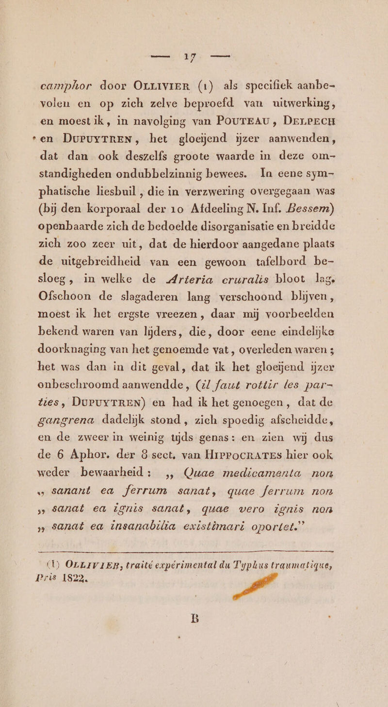 eamphor door Orrrvier (1) als specifiek aanbe- volen en op zich zelve beproefd van uitwerking, en moest ik, in navolging van POUTEAU, DErLPECH ‘en DuPuyTREN, het gloeiend ijzer aanwenden, dat dan ook deszelfs groote waarde in deze om- standigheden ondubbelzinnig bewees. In eene sym- phatische liesbuil , die in verzwering overgegaan was (bij den korporaal der 10 Afdeeling N. Inf, Bessem) openbaarde zich de bedoelde disorganisatie en breidde zich zoo zeer uit, dat de hierdoor aangedane plaats de uitgebreidheid van een gewoon tafelbord be- sloeg, in welke de „Arteria cruralis bloot lag Ofschoon de slagaderen lang verschoond blijven, moest ik het ergste vreezen, daar mij voorbeelden bekend waren van lijders, die, door eene eindelijke doorknaging van het genoemde vat, overleden waren 3 het was dan in dit geval, dat ik het gloeiend ijzer onbeschroomd aanwendde, (/ faut rottir les par- Zies, DuruyrREN) en had ik het genoegen, dat de gangrena dadelijk stond, zich spoedig afscheidde, en de zweer in weinig mjds genas: en zien wij dus de 6 Aphor. der 8 sect, van HrProcrares hier ook weder bewaarheid: „, Quae medicamenta non „ sanant ea ferrum sanat, quae Jerrum non ‚> sanat ea ignis sanat, quae vero ignis non ‚„ sanat ea insanabilia existimari oportet.” (U) OLLIVIER, traité expérimental du Typlustraumatique, Pris 1822.