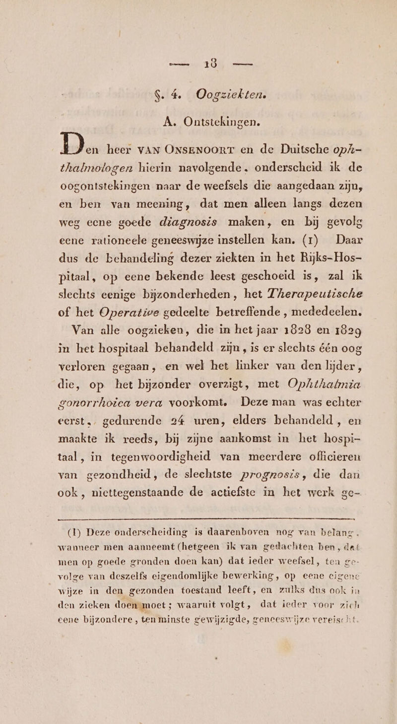 _— 1Ö S. 4. Oogziekten. A. Ontstekingen. bu heer VAN ONSENOORT en de Duitsche opZ- thalmotogen hierin navolgende. onderscheid ik de oogontstekingen naar de weefsels die aangedaan zijn, en ben van meening, dat men alleen langs dezen weg ecne goede diagnosis maken, en bij gevolg eene rationeele geneeswijze instellen kan. (1) Daar dus de behandeling dezer ziekten in het Rijks-Hos- pitaal, op eene bekende leest geschoeid is, zal ik slechts eenige bĳjzonderheden, het Therapeutische of het Operative gedeelte betreffende , mededeelen, Van alle oogzieken, die in het jaar 1828 en 1829 in het hospitaal behandeld zijn, is er slechts één oog verloren gegaan, en wel het linker van den lijder, die, op het bijzonder overzigt, met OpAhthabnia gonorrhoiea vera voorkomt, Deze man was echter eerst, gedurende 24 uren, elders behandeld , en maakte ik reeds, bij zijne aankomst in het hospi- taal, in tegenwoordigheid van meerdere officieren van gezondheid, de slechtste prognosis, die dan ook , niettegenstaande de actiefste in het werk ge (1) Deze onderscheiding is daarenboven nog van belang. wanneer men aanneemt (hetgeen ik van gedachten ben, dat men op goede gronden doen kan) dat ieder weefsel, ten ge- volge van deszelfs eigendomlijke bewerking, op eene cigeno wijze in den gezonden toestand leeft, en zulks dus ook in den zieken doenmoet; waaruit volgt, dat ieder voor zich eene bijzondere, ten minste gewijzigde, geneeswijze vereischt.