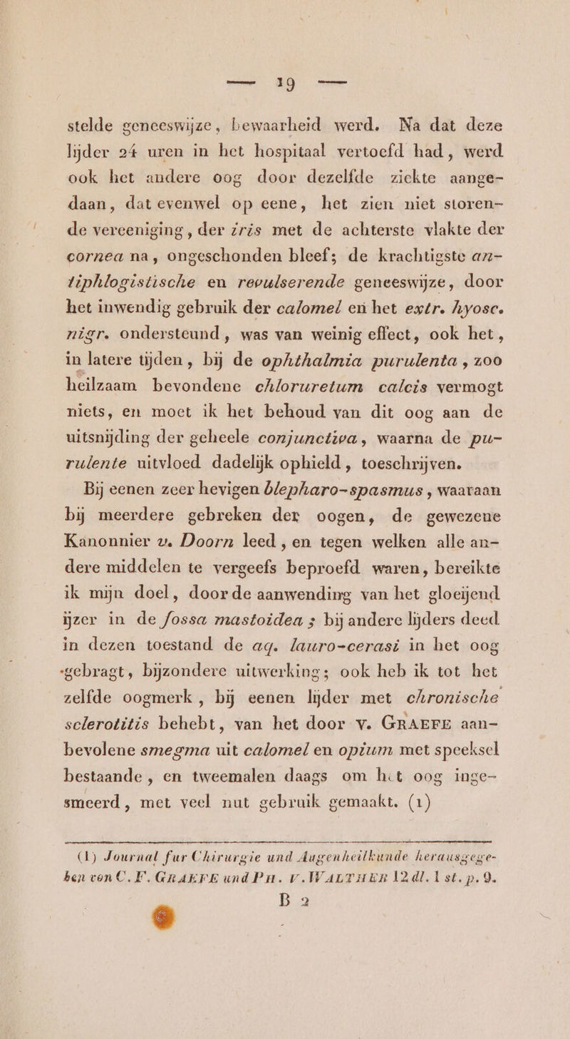 stelde geneeswijze, bewaarheid werd. Na dat deze lijder 24 uren in het hospitaal vertoefd had, werd ook het andere oog door dezelfde ziekte aange- daan, dat evenwel op eene, het zien niet storen- de vereeniging , der Zris met de achterste vlakte der cornea na, ongeschonden bleef; de krachtigste az- tiphlogistische en revulserende geneeswijze, door het inwendig gebruik der calomel en het extr. hyosc. nigr. ondersteund, was van weinig effect, ook het, in latere tijden, bij de ophthalmia purulenta , zoo heilzaam bevondene echloruretum calcis vermogt niets, en moet ik het behoud van dit oog aan de uitsnijding der geheele conjunctiwa, waarna de pu- rulente uitvloed dadelijk ophield , toeschrijven. Bij eenen zeer hevigen blepharo-spasmus , waaraan bij meerdere gebreken der oogen, de gewezene Kanonnier wv. Doorn leed ,en tegen welken alle an- dere middelen te vergeefs beproefd waren, bereikte ik mijn doel, doorde aanwending van het gloeijend zer in de fossa mastoidea ; bij andere lijders deed. in dezen toestand de ag. lauro=cerasi in het oog gebragt, bijzondere uitwerking; ook heb ik tot het zelfde oogmerk, bij eenen lijder met chronische sclerotitis behebt, van het door v. GRAEFE aan- bevolene smegma uit calomel en opiterm met speeksel bestaande , en tweemalen daags om hit oog inge- smeerd, met veel nut gebruik gemaakt. (1) (1) Journal fur Chirurgie und Augenheilkunde herausgege- ben von C.F. GRAKFE und Pun. v.WarTHER 2d! Ist. p.9. B 2