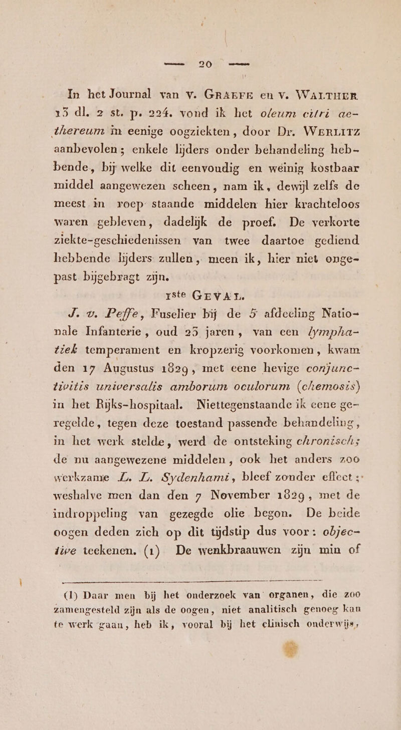 In het Journal van v. GRAEFE en v. WALTHER 25 dl. 2 st. p. 224. vond ik het oleum citri ae- thereum in eenige oogziekten, door Dr. Werr1Tz aanbevolen; enkele lijders onder behandeling heb- bende, bij welke dit eenvoudig en weinig kostbaar middel aangewezen scheen, nam ik, dewijl zelfs de meest in roep staande middelen hier krachteloos waren gebleven, dadelijk de proef. De verkorte ziekte-geschiedenissen van twee daartoe gediend hebbende lijders zullen „ meen ik, hier niet onge= past bijgebragt zijn, ste GEVAL. J. v. Peffe, Fuselier bij de 5 afdeeling Natio= nale Infanterie, oud 25 jaren, van een Zympha- tiek temperament en kropzerig voorkomen, kwam den 17 Augustus 1829, met eene hevige conjunc- tivitis universalis amborum oculorum (chemosts) in het Rĳjks-hospitaal. Niettegenstaande ik eene ge- regelde, tegen deze toestand passende behandeling, in het werk stelde, werd de ontsteking chronisch; de nu aangewezene middelen, ook het anders zoo werkzame Z. ZL. Sydenhami, bleef zonder effect ;- weshalve men dan den 7 November 1829, met de indroppeling van gezegde olie begon. De beide oogen deden zich op dit tijdstip dus voor: abjec- dive teekenen. (1) De wenkbraauwen zijn min of (1) Daar men bij het onderzoek van organen, die zoo zamengesteld zijn als de oogen, niet analitisch genoeg kan te werk gaan, heb ik, vooral bij het clinisch onderwijs, ®