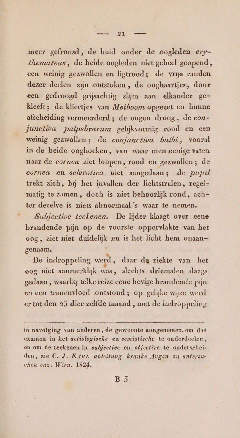 meer gefronsd, de huid onder de oogleden ery- themateus , de beide oogleden niet geheel geopend, een weinig gezwollen en ligtrood;s de vrje randen dezer deelen zijn ontstoken , de ooghaartjes, door een gedroogd grijsachtig slijm aan elkander ge- kleeft; de kliertjes van Meiboom opgezet en hunne afscheiding vermeerderd ; de oogen droog, de con- Junctiva palpebrarum gelijkvormig rood en een weinig gezwollen; de ecozjunctiva bulbi, vooral inde beide ooghoeken, van waar men eenige vaten naar de cornea ziet loopen, rood en gezwollen; de cornea en sclerotica niet aangedaan; de pupil trekt zich, bij het invallen der lichtstralen, regel matig te zamen, doch is niet behoorlijk rond, ach- ter dezelve is niets abnormaal ’s waar te nemen. Subjective teekenen. De lijder klaagt over eene brandende pijn op de voorste oppervlakte van het eog, ziet niet duidelijk en is het licht hem onaan- genaam. De indroppeling werd, daar de ziekte van het eog niet aanmerklijk was, slechts driemalen daags gedaan , waarbjj telke reize eene hevige brandende pijn en een tranenvloed ontstond; op gelijke wijze werd. ertot den 25 dier zelfde maand , met de indroppeling in navolging van anderen, de gewoonte aangenomen, om dat examen in het actiologische en semiotische te onderdeelen, en om de teekenen in subjective en objective te onderschei- den, zie C. J. KARE anleitung kranke Augen zu untersu- chen enz, Wien. 1824. /