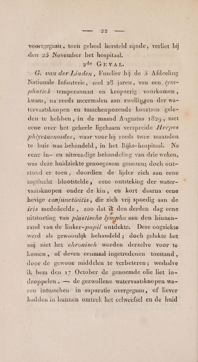 voortgegaan , toen geheel hersteld zijnde, verliet hij den 25 November het hospitaal. 2de GEVAL. G. van der Linden, Fuselier bij de 5 Afdeeling Nationale Infanterie, oud 28 jaeren, van een. {ymm- phattek temperament en kropzerig voorkomen, kwam, na reeds meermalen aan zwellingen der wa- tervaatsknopen en tusschenpozende koortsen gele- den te hebben, in de maand Augustus 1829, met eene over het geheele ligchaam verspreide Merpes phiyetaenoides, waar voor hij reeds twee maanden te huis was behandeld, in het Rijks- hospitaal. Na eene in= en uitwendige behandeling van drie weken, was deze huidziekte genoegzaam genezen; doch ont- stond er toen, doordien de lijder zich aan eene togttucht blootstelde, eene ontsteking der water- vaatsknopen onder de kin, en kort daarna eene hevige conjunctivitis, die zich vrij spoedig aan de zris mededeelde , zoo dat ik den derden dag ecne uitstorting van plastische Iympha aan den biunen- rand van de linker-pupz/ ontdekte. Deze oogziekte werd als gewoonlijk behandeld; doch gelukte het muj niet het chronisch worden derzelve voor te komen, of dezen eenmaal ingetredenen toestand, door de gewone middelen te verbeteren; weshalve ik hem deu 17 October de genoemde olie liet in= droppelen , — de gezwollene watervaatsknopen wa- ren intusschen in supuratie overgegaan, of liever hadden in hunnen omtrek het celweefsel en de huid