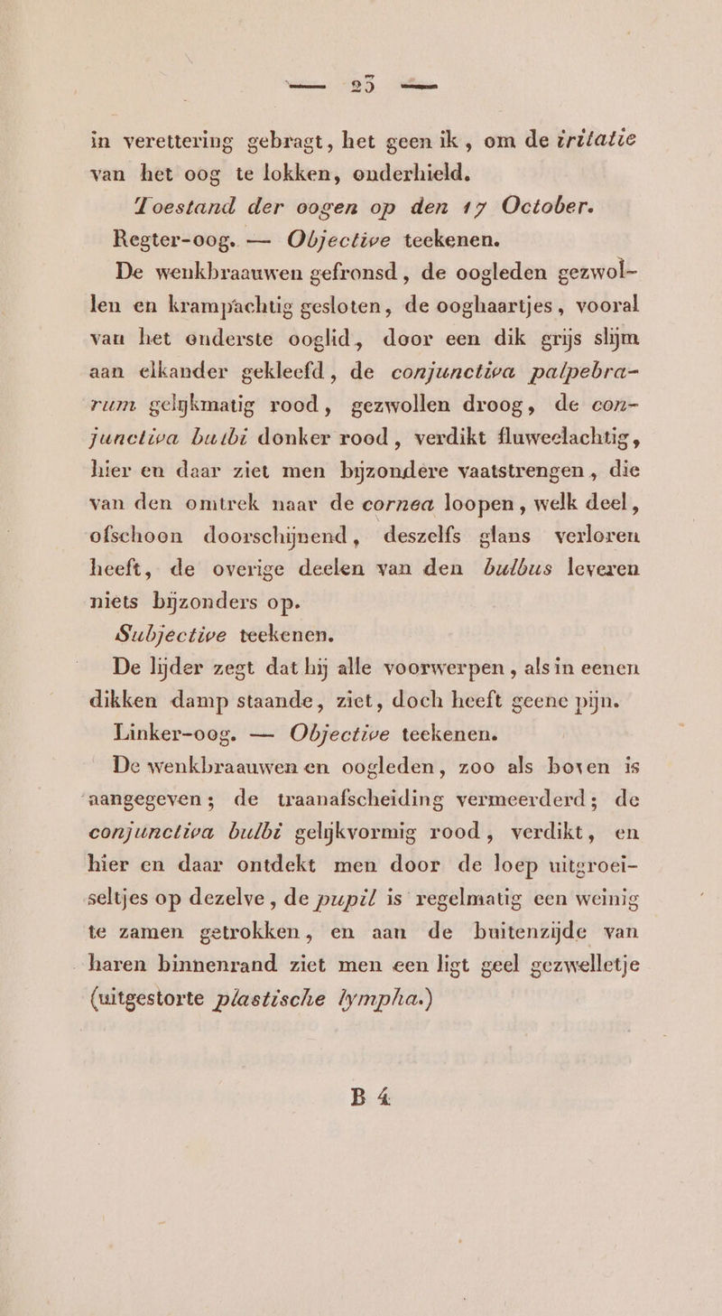 „5 in verettering gebragt, het geen ik , om de iritatie van het oog te lokken, onderhield. Toestand der oogen op den 17 October. Regter-oog. — Objective teekenen. De wenkbraauwen gefronsd , de oogleden gezwol- len en krampachtig gesloten, de ooghaartjes , vooral van het enderste ooglid, door een dik grijs slijm aan elkander gekleefd, de conjunctiva patpebra- rum gelgkmatig rood, gezwollen droog, de con- junctiva butbi donker rood, verdikt fluweelachtig, hier en daar ziet men byzondere vaatstrengen , die van den omtrek naar de corzea loopen , welk deel, ofschoon doorschijnend, deszelfs glans verloren heeft, de overige deelen van den bulbus leveren niets bijzonders op. Subjective teekenen. De lijder zegt dat hij alle voorwerpen , als in eenen dikken damp staande, ziet, doch heeft geene pijn. Linker-oog. — Objective teekenen. De wenkbraauwen en oogleden, zoo als boxen is ‘aangegeven; de traanafscheiding vermeerderd; de conjunctiva bulbi gelijkvormig rood, verdikt, en hier en daar ontdekt men door de loep uitgroei- seltjes op dezelve, de pupil is regelmatig een weinig te zamen getrokken, en aan de buitenzijde van haren binnenrand ziet men een ligt geel gezwelletje (uitgestorte plastische lympha.)
