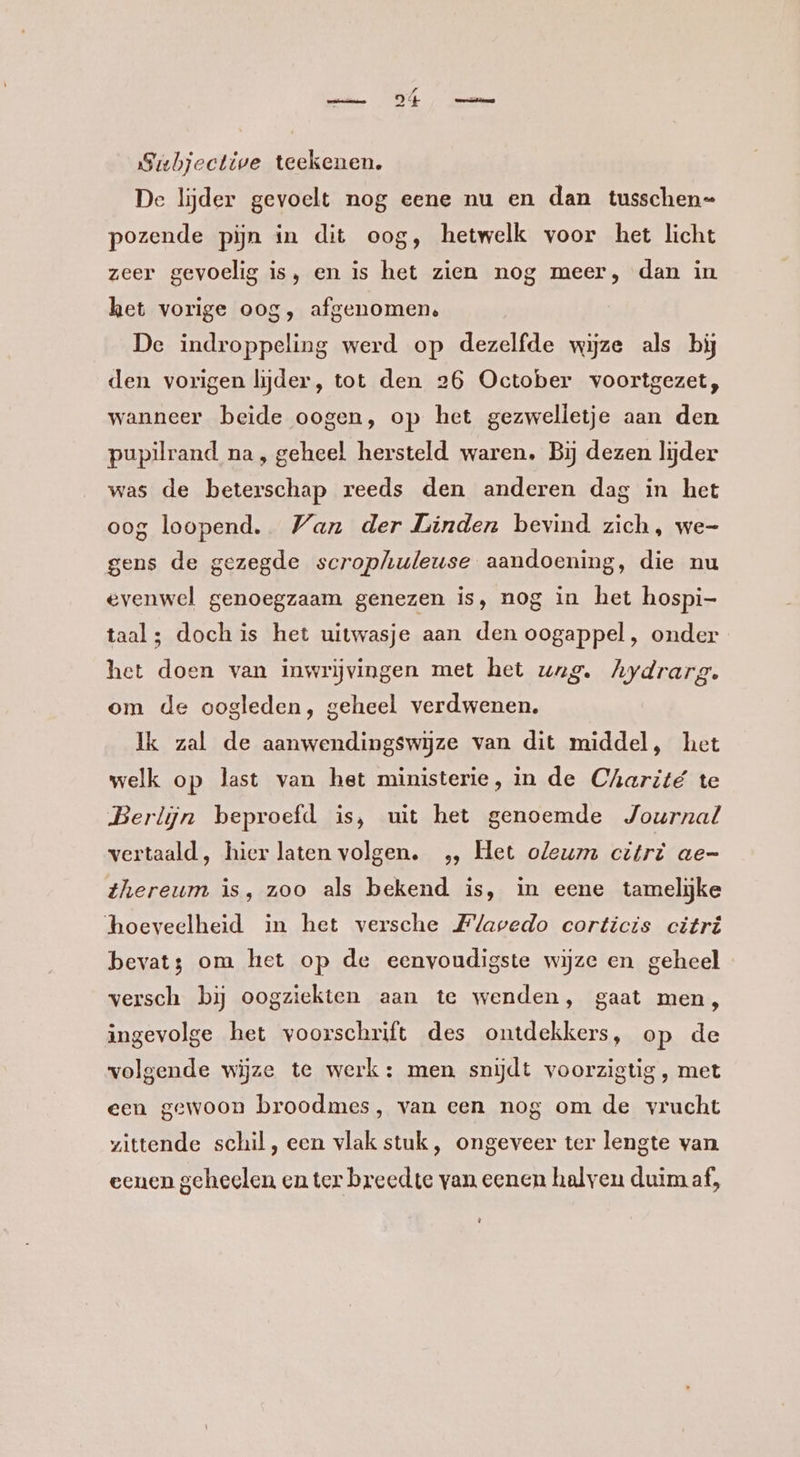 Sibjective teekenen. De lijder gevoelt nog eene nu en dan tusschen pozende pijn in dit oog, hetwelk voor het licht zeer gevoelig is, en is het zien nog meer, dan in het vorige oog, afgenomen. De indroppeling werd op dezelfde wijze als bij den vorigen lijder, tot den 26 October voortgezet, wanneer beide oogen, op het gezwelletje aan den pupilrand na, geheel hersteld waren. Bij dezen lijder was de beterschap reeds den anderen dag in het oog loopend. Wan der Linden bevind zich, we- gens de gezegde scrophuleuse aandoening, die nu evenwel genoegzaam genezen is, nog in het hospi- taal; doch is het uitwasje aan den oogappel, onder het doen van inwrijvingen met het urg. Aydrarg. om de oogleden, geheel verdwenen. Ik zal de aanwendingswijze van dit middel, het welk op last van het ministerie, in de Charité te Berlijn beproefd is, uit het genoemde Journal vertaald, hier laten volgen. „, Het oleum citrè ae- thereum is, zoo als bekend is, in eene tamelijke hoeveelheid in het versche Flapedo corticis citri bevat3 om het op de eenvoudigste wijze en geheel versch bij oogziekten aan te wenden, gaat men, ingevolge het voorschrift des ontdekkers, op de volgende wijze te werk: men. snijdt voorzigtig , met een gewoon broodmes, van een nog om de vrucht vittende schil, een vlak stuk, ongeveer ter lengte van eenen geheelen en ter breedte van eenen halyen duim af,