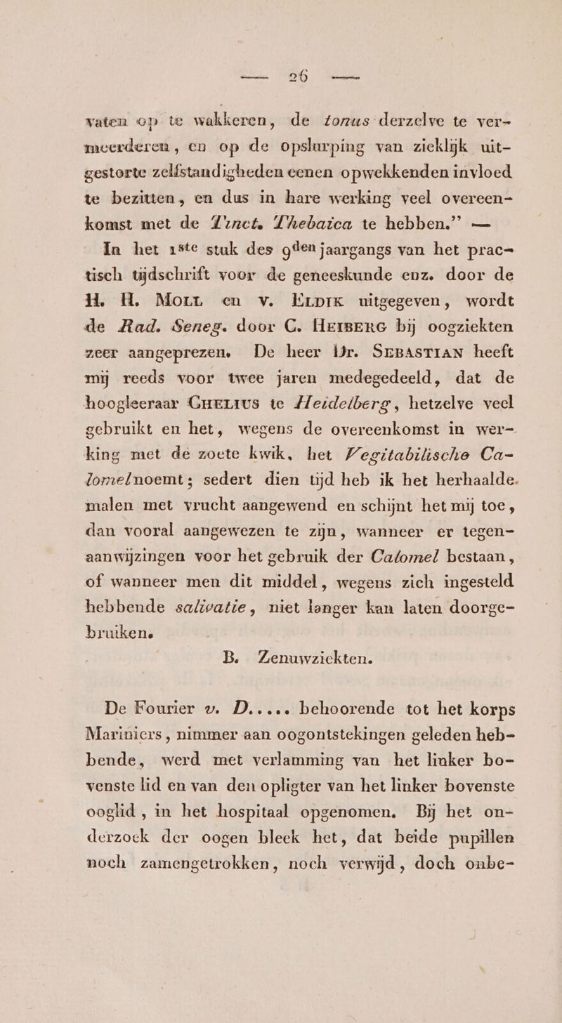 vaten op te wakkeren, de Zozus derzelve te ver- meerderen, en op de opslurping van ziekljk uit- gestorte zelfstandigheden eenen opwekkenden invloed te bezitten, en dus in hare werking veel overeen- komst met de Zonet. Thebaica te hebben.” — In het 1ste stuk des gdenjaargangs van het prac= tisch tvjdschrift voor de geneeskunde enz. door de H. H., Morr en v. ErprKk uitgegeven, wordt de Mad. Seneg. door C. Herer bij oogziekten zeer aangeprezen, De heer ÍJr. SEBASTIAN heeft mij reeds voor twee jaren medegedeeld, dat de hoogleeraar GHELIus te Heidelberg, hetzelve veel gebruikt en het, wegens de overeenkomst in wer king met de zoete kwik, het Wegitabitische Ca- lomelnoemt; sedert dien tijd heb ik het herhaalde. malen met vrucht aangewend en schijnt het mij toe , dan vooral aangewezen te zijn, wanneer er tegen- aanwijzingen voor het gebruik der Catomel bestaan, of wanneer men dit middel, wegens zich ingesteld hebbende sa/Zivatie, niet langer kan laten doorge- bruikene B. Zenuwziekten. De Fourier v. D....… behoorende tot het korps Mariniers, nimmer aan oogontstekingen geleden heb- bende, werd met verlamming van het linker bo- venste lid en van den opligter van het linker bovenste ooglid, in het hospitaal opgenomen. Bij het on- derzoek der oogen bleek het, dat beide pupillen noch zamengetrokken, noch verwijd, doch onbe-