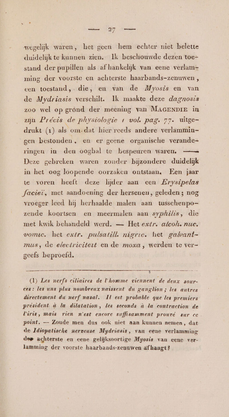 wegelijk waren, het geen hem echter niet belette duidelijk te kunnen zien, Ik beschouwde dezen toe- stand der pupillen als af hankelijk van eene verlam=- ming der voorste en achterste haarbands-zenuwen , gen toestand, die, en van de Myosis en van de Mydriasis verschilt. Ik maakte deze dagnosis zoo wel op grond der meening van MAGENDIE in zijn Précis de physiologie 1 vol. pag. 77. uitge- drukt (1) als om-dat hier reeds andere verlammin- gen bestonden, en er geene organische verande= ringen im den oogbal te bespeuren waren —= Deze gebreken waren zonder bijzondere duidelijk in het oog loopende oorzaken ontstaan. Hen jaar te voren heeft deze Wyder aan een Erysipelas Jaciet, met aandoening der hersenen, geleden ; nog vroeger leed hij herhaalde malen aan tusschenpo- zende koortsen en meermalen aan syphilis, die met kwik behandeld werd. — Het extr. afcoh. nuc. vomic. het extr. pulsatill nieric. het gatvant- mus, de electriciteit en de moxa, werden te ver- geefs beproefd. (1) Les nerfs ciliaires de U homme viennent de deux sour- ces: les uns plus nombreux naissent du ganglion ; les autres directement du nerf nasal. Ml est probable que les premiers président. &amp; la dilatation, les seconds à la contraction de Viris, mais rien n'est encore suffisamment prouré sur ce point. — Zoude men dus ook niet aan kunnen nemen, dat de Idiopatische nerveuse Mydriasis, van eene verlamming dee achterste en eene gelijksoortige Myosis van eene ver- lamming der voorste haarbands-zenuwen af hangt?