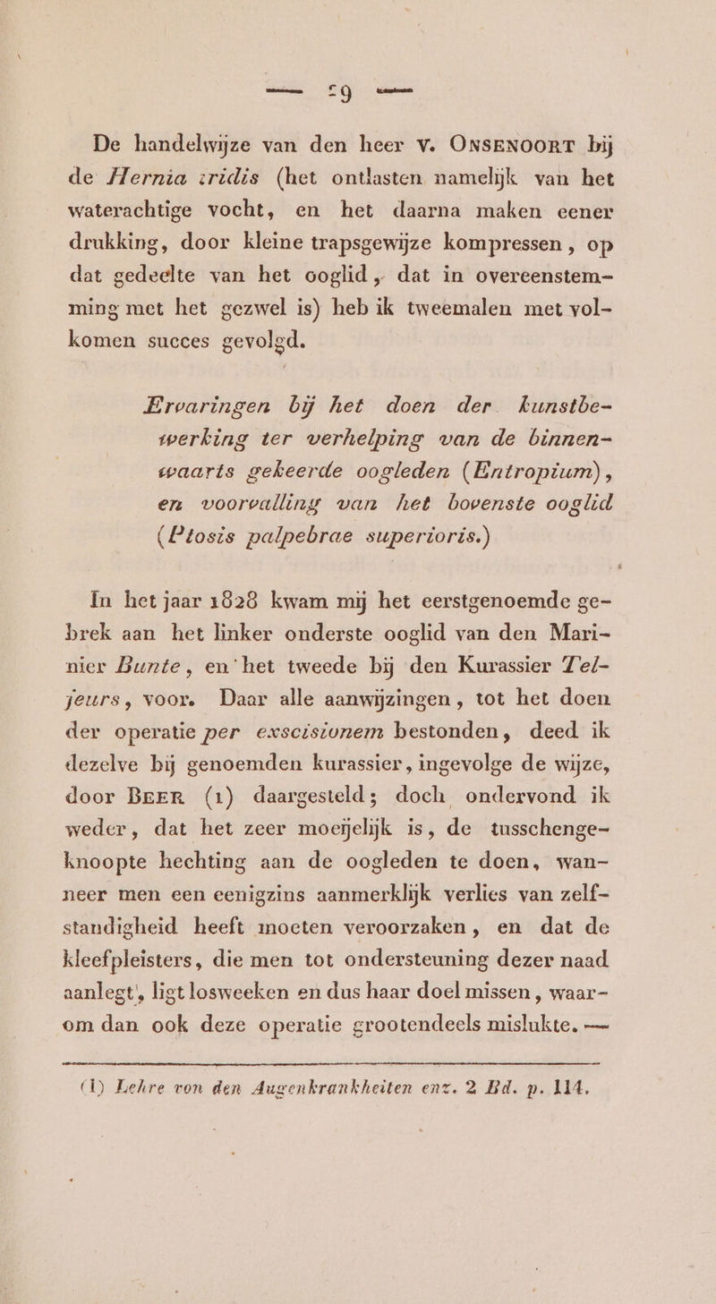 De handelwijze van den heer v. ONSENOORT bij de Hernia zridis (het ontlasten namelijk van het waterachtige vocht, en het daarna maken eener drukking, door kleine trapsgewijze kompressen, op dat gedeelte van het ooglid „ dat in overeenstem- ming met het gezwel is) heb ik tweemalen met vol- komen succes gevolgd. Ervaringen bij het doen der kunstbe- werking ter verhelping van de binnen- waarts gekeerde oogleden (Entropium), en voorvalling van het bovenste ooglid (Ptosis palpebrae superioris.) In het jaar 1828 kwam mij het eerstgenoemde ge- brek aan het linker onderste ooglid van den Mari- nier Bunte, en‘het tweede bij den Kurassier Ze/- jeurs, voor. Daer alle aanwijzingen , tot het doen der operatie per exscisivnem bestonden, deed ik dezelve bij genoemden kurassier, ingevolge de wijze, door Beer (1) daargesteld; doch ondervond ik weder, dat het zeer moejelijk is, de tusschenge- knoopte hechting aan de oogleden te doen, wan- neer men een eenigzins aanmerklijk verlies van zelf- standigheid heeft moeten veroorzaken, en dat de kleefpleisters, die men tot ondersteuning dezer naad aanlegt, ligt losweeken en dus haar doel missen , waar- om dan ook deze operatie grootendeels mislukte. —