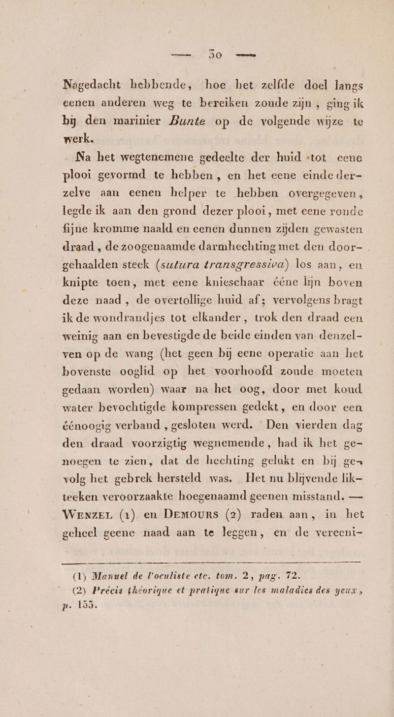 Nagedacht hebbende, hoe het zelfde doel langs eenen anderen weg te bereiken zoude zijn , ging ik bj den marinier Bunte op de volgende wijze te werk. Na het wegtenemene gedeelte der huid «tot eene plooi gevormd te hebben , en het eene einde der- zelve aan eenen helper te hebben overgegeven, legde ik aan den grond dezer plooi, met eene ronde fijne kromme naald en eenen dunnen zijden gewasten draad , de zoogenaamde darmhechting met den door-_ gehaalden steek (sutura transgressiva) los aan, en knipte toen, met eene knieschaar ééne lijn boven deze naad , de overtollige huid af; vervolgens bragt ik de wondrandjes tot elkander, trok den draad een weinig aan en bevestigde de beide einden van denzel- ven op de wang (het geen bij eene operatie aan het bovenste ooglid op het voorhoofd zoude moeten gedaan worden) waar na het oog, door met koud water bevochtigde kompressen gedekt, en door een éénoogig verband , gesloten werd. Den vierden dag den draad voorzigtig wegnemende, had ik het ge- noegen te zien, dat de hechting gelukt en bij gez volg het gebrek hersteld was, Het nu blijvende lik- teeken veroorzaakte hoegenaamd geenen misstand. — WENzEL (1) en DEMOURS (2) raden aan, in het geheel geene naad aan te leggen, en de vereeni- DNA en eemnes mma (1) Manuel de V'oculiste ete. tom. 2, pag. 72. (2) Preécis theorique et pratiyue sur les maladies des geur, p. 155.