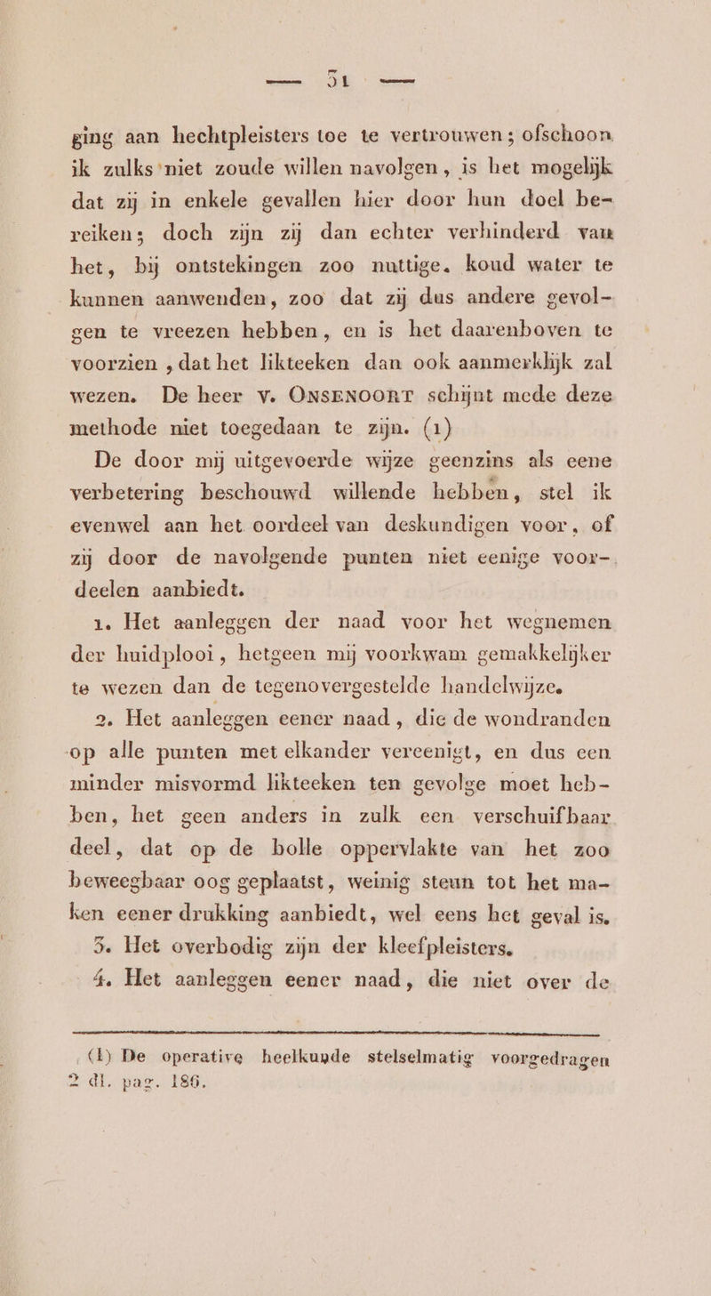 pe JL Neen ging aan hechtpleisters toe te vertrouwen 3 ofschoon, jk zulks’niet zoude willen navolgen, is het mogelijk dat zij in enkele gevallen hier door hun doel be- reiken; doch zijn zij dan echter verhinderd van het, bij ontstekingen zoo nuttige, koud water te kunnen aanwenden, zoo dat zij dus andere gevol- gen te vreezen hebben, en is het daarenboven te voorzien „dat het likteeken dan ook aanmerklijk zal wezen. De heer v. ONSENOORT schijnt mede deze methode niet toegedaan te zijn. (1) De door mij uitgevoerde wijze geenzins als eene verbetering beschouwd willende hebben, stel ik evenwel aan het oordeel van deskundigen voor, of zij door de navolgende punten niet eenige voor-. deelen aanbiedt. 1. Het aanleggen der naad voor het wegnemen der huidplooi, hetgeen mij voorkwam gemakkelijker te wezen dan de tegenovergestelde handelwijze, 2. Het aanleggen eener naad, die de wondranden op alle punten met elkander vereenigt, en dus een minder misvormd likteeken ten gevolge moet heb- ben, het geen anders in zulk een verschuifbaar deel, dat op de bolle oppervlakte van het zoo beweegbaar oog geplaatst, weinig steun tot het ma- ken eener drukking aanbiedt, wel eens het geval is. 5. Het overbodig zijn der kleef pleisters. 4, Het aanleggen eener naad, die niet over de ‚{1) De operative heelkunde stelselmatig voorgedragen 2 dl. pag. 186.