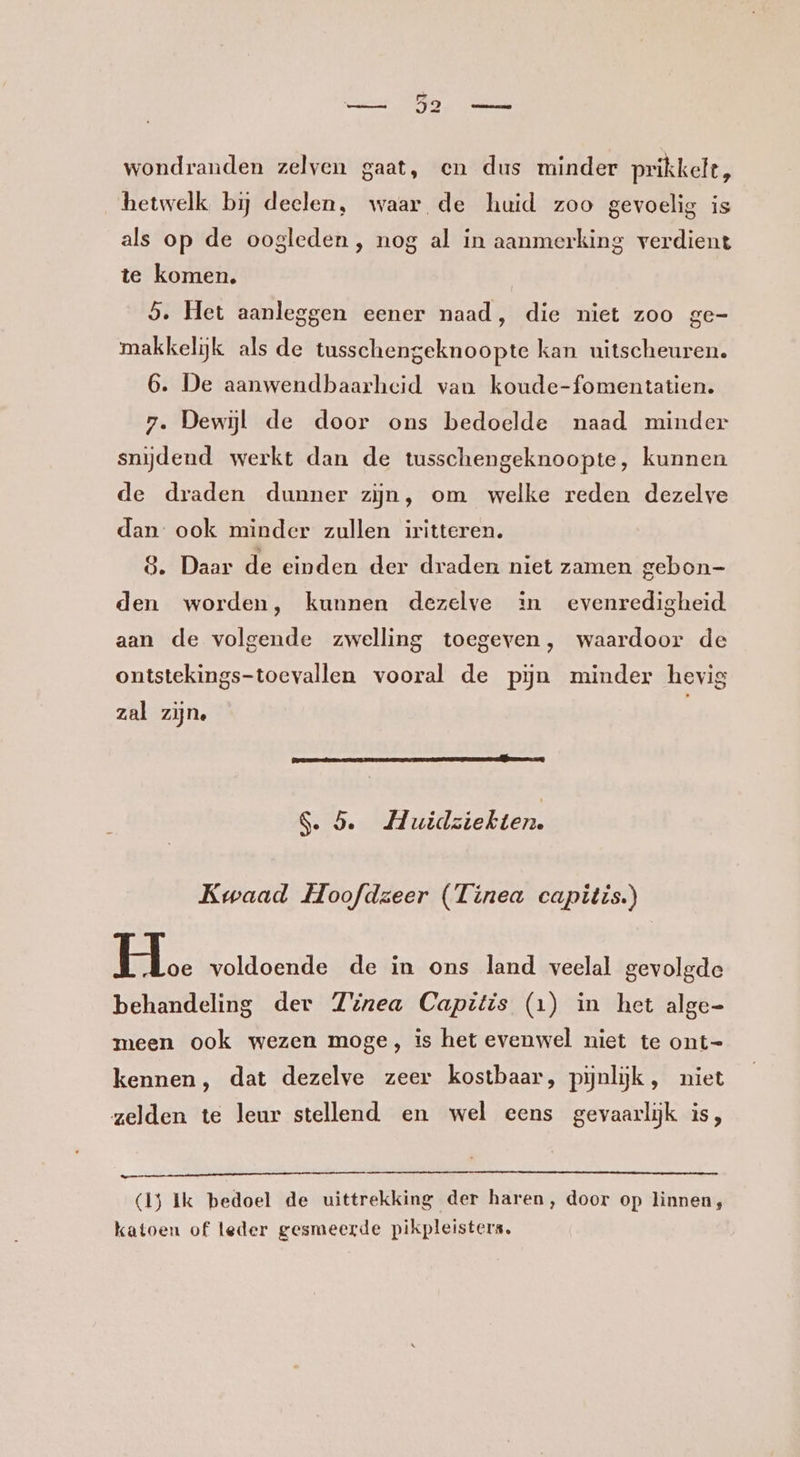 wondranden zelven gaat, en dus minder prikkelt, hetwelk bij deelen, waar de huid zoo gevoelig is als op de oogleden , nog al in aanmerking verdient te komen. 5. Het aanleggen eener naad, die niet zoo ge- makkelijk als de tusschengeknoopte kan uitscheuren. 6. De aanwendbaarheid van koude-fomentatien. 7. Dewjl de door ons bedoelde naad minder snijdend werkt dan de tusschengeknoopte, kunnen de draden dunner zijn, om welke reden dezelve dan: ook minder zullen iritteren. 8. Daar de einden der draden niet zamen gebon- den worden, kunnen dezelve in evenredigheid. aan de volgende zwelling toegeven, waardoor de ontstekings-toevallen vooral de pin minder hevig zal zijn, S. 5. H uidziekten. Kwaad Hoofdzeer (Tinea capitis.) H. voldoende de in ons land veelal gevolgde behandeling der Zzrea Capitis (1) in het alge- meen ook wezen moge, is het evenwel niet te ont- kennen, dat dezelve zeer kostbaar, pijnlijk, niet zelden te leur stellend en wel eens gevaarlijk is, a (1) Ik bedoel de uittrekking der haren, door op linnen, katoen of leder gesmeerde pikpleisters.