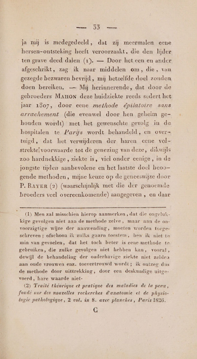 ja my is medegedeeld, dat zij meermalen eene hersen-ontsteking heeft veroorzaakt, die den lijder ten grave deed dalen (1). — Door het een en ander afgeschrikt, zag ik naar middelen om, die, van gezegde bezwaren bevrijd, mij hetzelfde doel zonden. doen bereiken. — Mij herinnerende, dat door de gebroeders MAHoN deze huidziekte reeds sedert het jaar 1807, door eene methode épilatoire sans arrachement (die evenwel door hen geheim ge- houden wordt) met het gewenschte gevolg in de hospitalen te Parijs wordt behandeld, en over= tuigd, dat het verwijderen der haren eene vol- strekte voorwaarde tot de genezing van deze, dikwijls zoo hardnekkige , ziekte is, viel onder eenige, in de jongste tijden aanbevolene en het laatste doel beoo- gende methoden, mijne keuze op de geneeswijze door P. Raver (2) (waarschijnlijk met die der genoemde broeders veel overeenkomende) aangegeven , en daar en (1) Men zal misschien hierop aanmerken, dat die ongeluk- kige gevolgen niet aan de methode zelve, maar aan de on- voorzigtige wijze der aanwending, moeten worden toege- schreven ; ofschoon ik zulks gaarn toestem, ben’ ik niet ta min van gevoelen, dat het toch beter is eene methode te gebruiken, die zulke gevolgen niet hebben kan, vooral, dewijl de behandeling der onderhavige ziekte niet zelden aan oude vrouwen enz. toevertrouwd wordt; ik ontzeg dus voerd, hare waarde niet- (2) Traité théorique et pratique des maladies de la peau, fondé sur des nouvelles recherches d'anatomie et de physio- logie pathologique, 2 vol, in 8. aver planches, Paris 1826. G