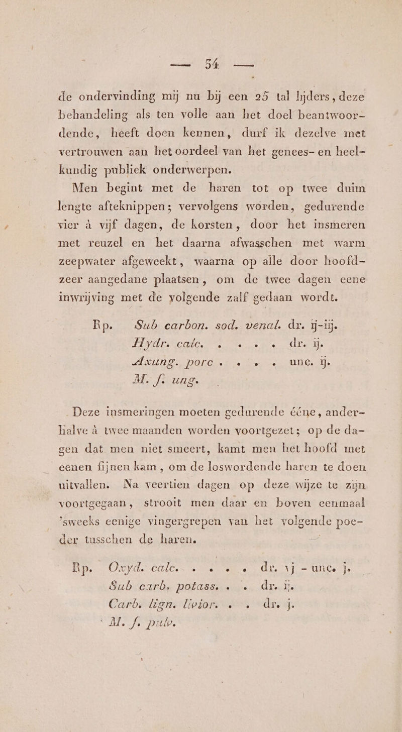 de ondervinding mij nu bij een 25 tal lijders, deze behandeling als ten volle aan het doel beantwoor- dende, heeft doen kernen, durf ik dezelve met vertrouwen aan het oordeel van het genees- en heel- kundig publiek onderwerpen. Men begint met de haren tot op twee duim lengte afteknippen; vervolgens worden, gedurende vier à vijf dagen, de korsten, door het insmeren met reuzel en het daarna afwasschen met warm zeepwater afgeweekt, waarna op aile door hoofd- zeer aangedane plaatsen, om de twee dagen eene inwrijving met de volgende zalf gedaan wordt. Rp. Sub earbon. sod. venaÂ. dr. ĳj-üj. LAVURINCOO eter dee Ure NUDE DONGRe Ne er ve MGT. M. f. ung. Deze insmeringen moeten gedurende ééne, ander- halve à twee maanden worden voortgezet; op de da- gen dat men niet smeert, kamt men het hoofd met eenen fijnen kam , om de loswordende haren te doen uitvallen. Na veertien dagen op deze wijze te zijn voortgegaan, strooit men daar en boven eenmaal ’sweeks eenige vingergrepen van het volgende poc- der tusschen de haren. ED Ope OLD ke tete robe TT UGe Te Subsearbm POlassurees Arecde Carb: lien. livior. … … dr j ‘M.A pub.