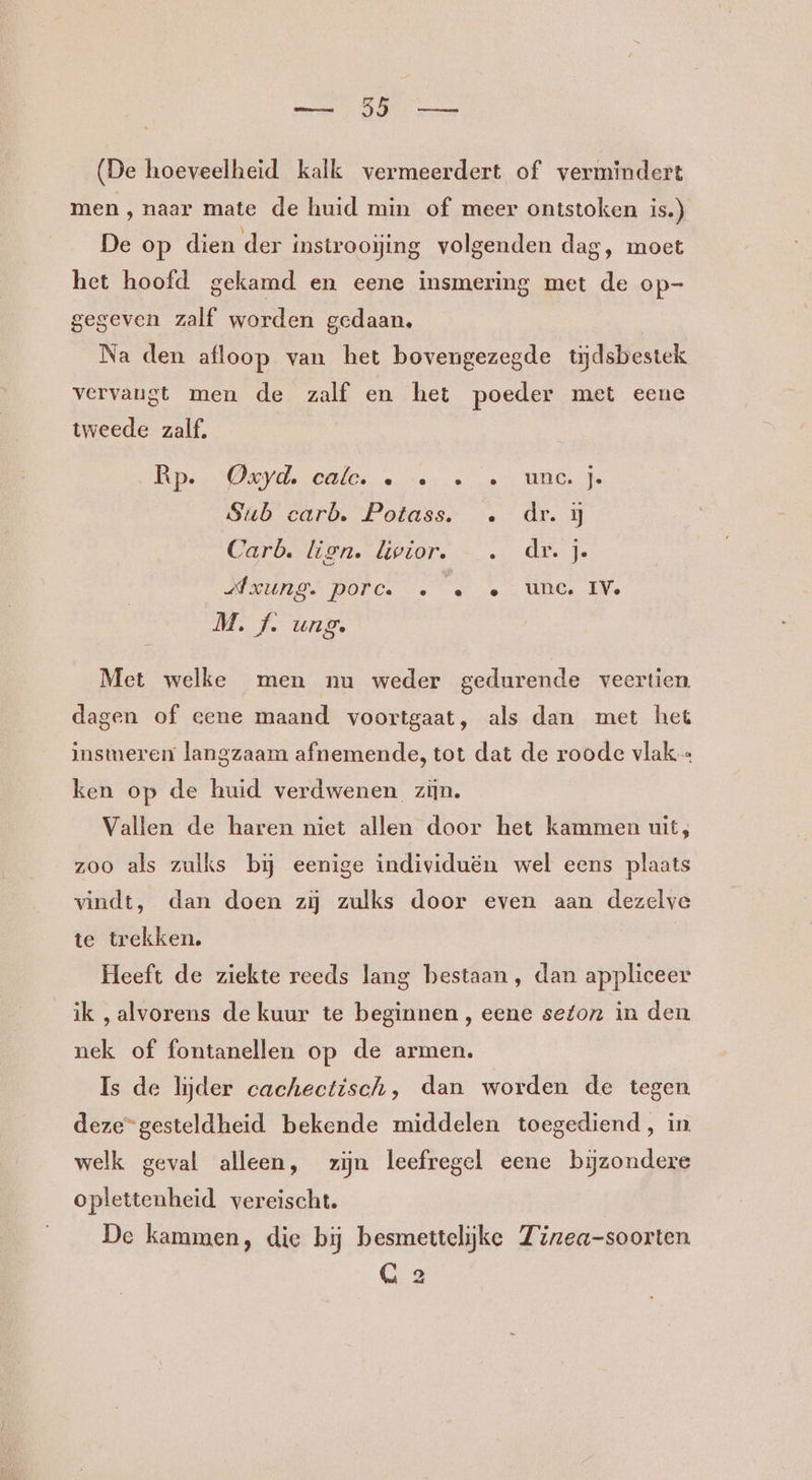 BR (De hoeveelheid kalk vermeerdert of vermindert men , naar mate de huid min of meer ontstoken is.) De op dien der instrooijing volgenden dag, moet het hoofd gekamd en eene insmering met de op- gegeven zalf worden gedaan. Na den afloop van het bovengezegde tijdsbestek vervaugt men de zalf en het poeder met eene tweede zalf, Rp. Cyd, ale. « te en UG Sub carb, Fabdss dr. ij Carb. lien. liwior. —. dr. je MDUI GS DOPGe «ee Ul IVe M. f. uang. Met welke men nu weder gedurende veertien dagen of eene maand voortgaat, als dan met het insmeren langzaam afnemende, tot dat de roode vlak ken op de huid verdwenen zijn. Vallen de haren niet allen door het kammen uit; zoo als zulks bij eenige individuën wel eens plaats vindt, dan doen zij zulks door even aan dezelve te trekken. Heeft de ziekte reeds lang bestaan, dan appliceer ik, alvorens de kuur te beginnen , eene sefon in den nek of fontanellen op de armen. Is de lijder cachectisch, dan worden de tegen deze=gesteldheid bekende middelen toegediend, in welk geval alleen, zijn leefregel eene bijzondere oplettenheid vereischt. De kammen, die bij besmettelijke Zizea-soorten