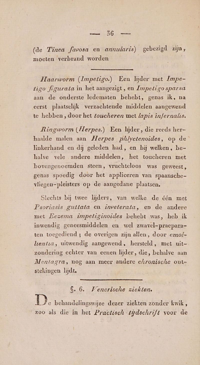 (de Tinea favosa en annularis) gebezigd ziju, moeten verbrand worden Haarworm (Impetigo.) Een lider met Zmpe- tigo figurata in het aangezigt, en Zmpetigo sparsa aan de onderste ledematen behebt, genas ik, na eerst plaatselijk verzachtende middelen aangewend te hebben , door het toucheren met lapis infernalis. Ringworm (Herpes) Een lijder, die reeds her- haalde malen aan Merpes phlyctenoides, op de linkerhand en dij geleden had, en bĳ welken, be- halve vele andere middelen, het toucheren met bovengenoemden steen, vruchteloos was geweest , genas spoedig door het appliceren van spaansche- vliegen-pleisters op de aangedane plaatsen. Slechts bij twee lijders, van welke de één met Psoriasis guttata en inveterata, en de andere met Eezema impetiginoides behebt was, heb ik inwendig geneesmiddelen en wel zwavel-praepara- ten toegediend ; de overigen zijn allen, door ezzo/- lenta, uitwendig aangewend, hersteld, met uit zondering echter van eenen lijder, die, behalve aan Mentagra, nog aan meer andere chronische ont- stekingen lijdt. $. 6, Venerische ziekten. 1). behandelingswijze dezer ziekten zonder kwik, zoo als die in het Practisch tijdschrift voor de