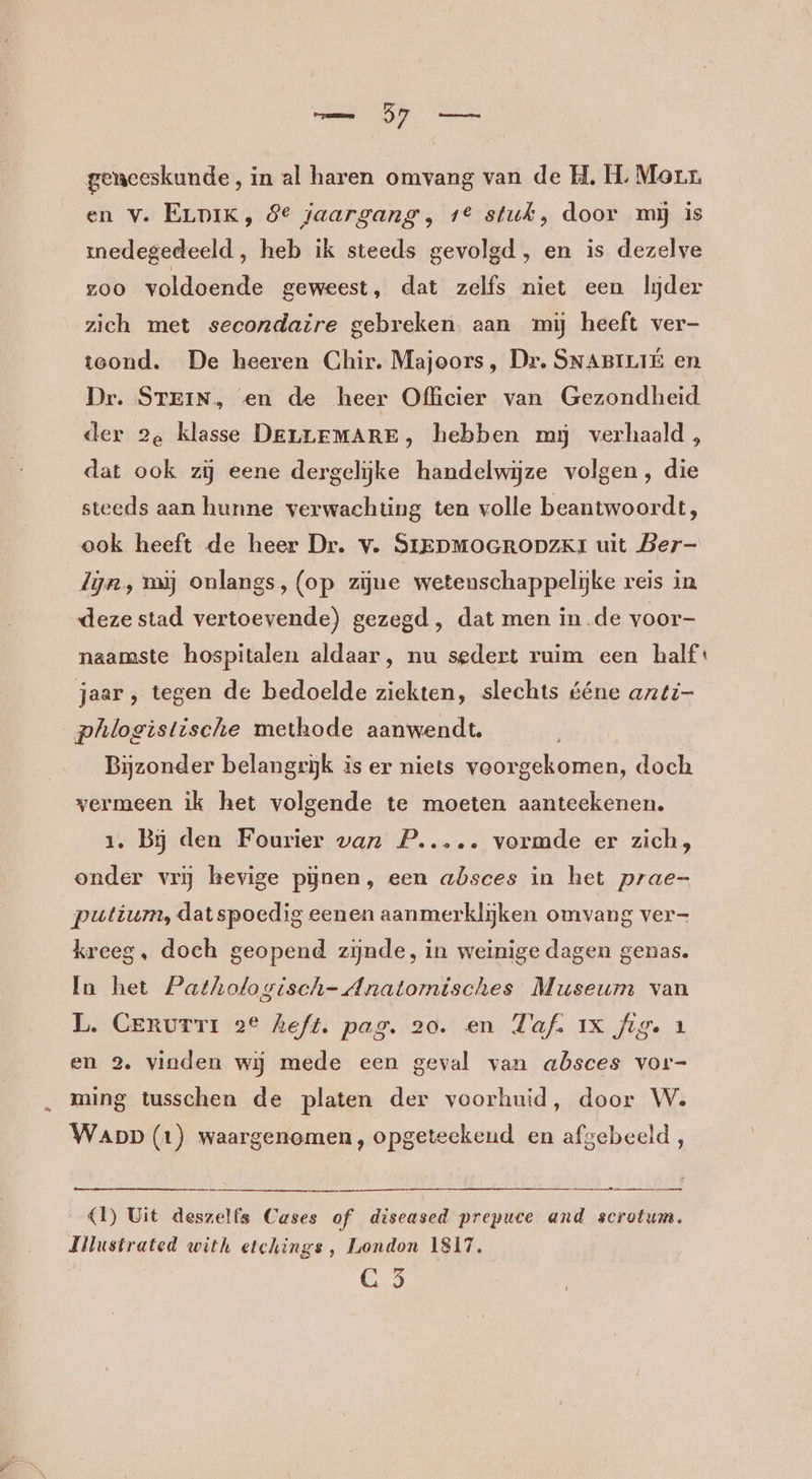 geneeskunde, in al haren omvang van de H, HL. Morr. en v. ELpiK, 8° jaargang, 1° stuk, door mj is medegedeeld , heb ik steeds gevolgd, en is dezelve zoo voldoende geweest, dat zelfs niet een lijder zich met secondaire gebreken. aan mij heeft ver- teond. De heeren Chir. Majoors, Dr. SNABILIE en Dr. STEIN, en de heer Officier van Gezondheid der 2e klasse DELLEMARE, hebben my verhaald , dat ook zi eene dergelijke handelwijze volgen, die steeds aan hunne verwachting ten volle beantwoordt, ook heeft de heer Dr. v. SIEDMOGRODZKI uit Ber- lijn, mij onlangs, (op zijne wetenschappelijke reis in deze stad vertoevende) gezegd, dat men in.de voor- naamste hospitalen aldaar, nu sedert ruim een half jaar, tegen de bedoelde ziekten, slechts ééne anti- phlogistische methode aanwendt. Bijzonder belangrijk is er niets voorgekomen, doch vermeen ik het volgende te moeten aanteekenen. 1. Bij den Fourier van P..... vormde er zich, onder vrij hevige pijnen, een absces in het prae- putium, datspoedig eenen aanmerklijken omvang ver- kreeg, doch geopend zijnde, in weinige dagen genas. In het Pathologisch- Anatomisches Museum van L. Cerurri 2° heft. pag. 20. en Taf. IX fig. 1 en 2. vinden wij mede een geval van absces vor- ming tusschen de platen der voorhuid, door W. WappD (1) waargenomen, opgeteekeud en afgebeeld, ET TEEN ETS (1) Uit deszelfs Cases of diseased prepuce and secretum. Jilustrated with etchings, London 1817. | CG