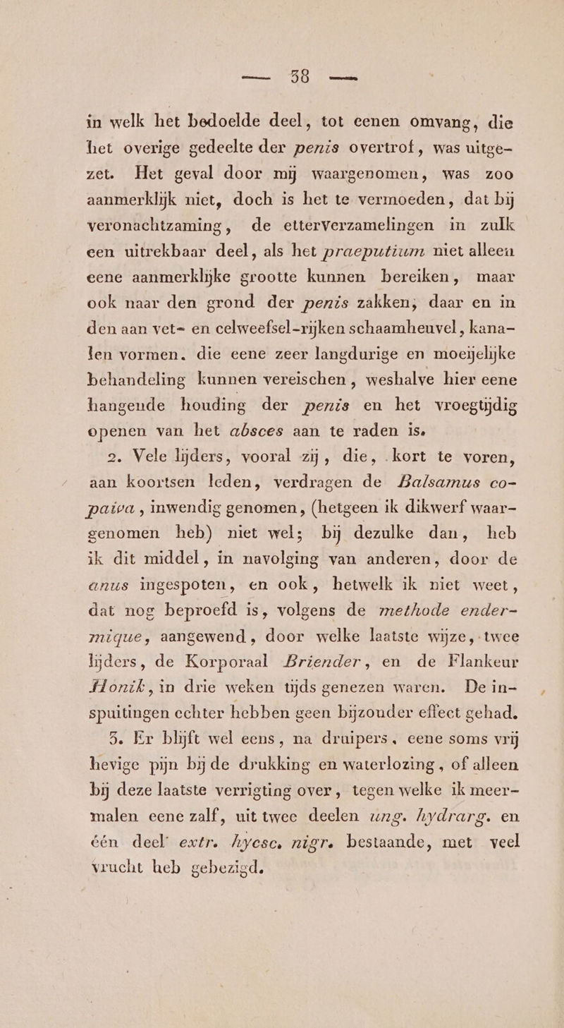 het overige gedeelte der penis overtrof , was uitge zet. Het geval door mij waargenomen, was zoo aanmerklijk niet, doch is het te vermoeden, dat bij veronachtzaming, de etterverzamelingen in zulk een uitrekbaar deel, als het praeputium niet alleen eene aanmerkliĳke grootte kunnen bereiken, maar ook naar den grond der penis zakken, daar en in den aan vet= en celweefsel-rijken schaamheuvel , kana- len vormen. die eene zeer langdurige en moejelijke behandeling kunnen vereischen , weshalve hier eene hangende houding der penis en het vroegtijdig openen van het absces aan te raden is, 2. Vele lijders, vooral zij, die, kort te voren, aan koortsen leden, verdragen de Balsamus co- paiva , inwendig genomen, (hetgeen ik dikwerf waar- genomen heb) niet wel; bij dezulke dan, heb ik dit middel, in navolging van anderen, door de anus ingespoten, en ook, hetwelk ik niet weet, dat nog beproefd is, volgens de methode ender- migque, aangewend, door welke laatste wijze, twee Ujders, de Korporaal Briender, en de Flankeur Hlonik,in drie weken tijds genezen waren. De in- spuitingen echter hebben geen bijzonder effect gehad. 3. Er blijft wel eens, na druipers, eene soms vrij hevige pijn bj de drukking en waterlozing , of alleen bij deze laatste verrigting over, tegen welke ik meer- malen eene zalf, uit twee deelen vwzg. hydrarg. en één deel extr. Ayesce nigre bestaande, met veel vrucht heb gebezigd.