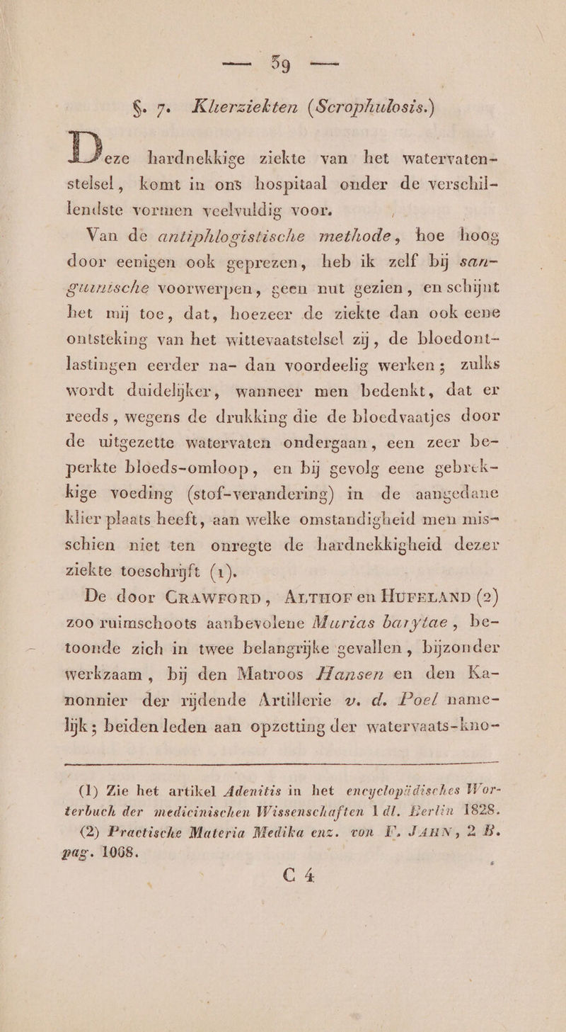 &amp;. 7. Kkerziekten (Scrophulosis.) JA hardnekkige ziekte van het watervaten- stelsel, komt in ons hospitaal onder de verschil- bas vormen veelvuldig voor. Van de antiphlogistische methode, hoe hoog door eenigen ook geprezen, heb ik zelf bij san- guunische voorwerpen, geen nut gezien, en schijnt het mij toe, dat, hoezeer de ziekte dan ook eene ontsteking van het wittevaatstelsel zij, de bloedont- lastingen eerder na- dan voordeelig werken; zulks wordt duideljker, wanneer men bedenkt, dat er reeds , wegens de drukking die de bloedvaatjes door de uitgezette watervaten ondergaan, een zeer be- perkte bloeds-omloop, en bij gevolg eene gebrek- kige voeding (stof-verandering) in de aangedane klier hedde aan welke omstandigheid men mis= schien niet ten onregte de hardnekkigheid dezer ziekte toeschrijft (1). De door GrAWrFORD, Arruor en HurELAND (2) zoo ruimschoots aanbevolene Murtas barytae , be- toonde zich in twee belangrijke gevallen , bijzonder werkzaam , bij den Matroos Hansen en den Ka- nonnier der rijdende Artillerie wv. d, Poel name- lijk ; beiden leden aan opzetting der watervaats-kno= Daad (1) Zie het artikel Adenitis in het eneyeloptidisches Wor- terbuch der medicinischen Wissenschaften 1dl. Berlin 1828. (2) Practische Materia Medika enz. von Ù, Jaun, 2 B. pag. 1068.