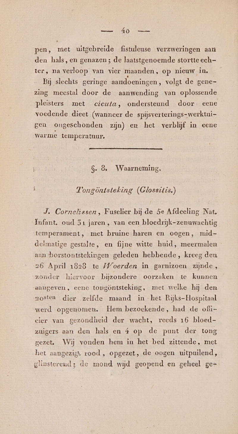 masai NDE De pen, met uitgebreide fistuleuse verzweringen aan den hals, en genazen ; de laatstgenoemde stortte ech- ter, na verloop van vier maanden, op nieuw in. Bij slechts geringe aandoeningen, volgt de gene- zing meestal door de aanwending van oplossende pleisters met ecicuta, ondersteund door. eene voedende dieet (wanneer de spijsverterings-werktui- gen ongeschonden zijn) en het verblijf in eene warme temperatuur. S. 8, Waarneming. E AE . E pien Vongöntsteking (Glossitis.) J. Cornelissen, Fuselier bij de Se Afdeeling Nat. Infant. oud 51 jaren, van een bloedrijk-zenuwachtig temperament, met bruine haren en oogen, mid- delmatige gestalte, en fijne witte huid, meermalen aan borstontstekingen geleden hebbende, kreeg den 26 April 1828 te Woerden in garnizoen zijnde, zonder hiervoor bizondere oorzaken te kunnen aangeven, eene tongöntsteking, met welke hij den aosten dier zelfde maand in -het Ryjks-Hospitaal werd opgenomen. Hem bezoekende, had de ofli- cier van gezondheid der wacht, reeds 16 bloed- zuigers aan den hals en 4 op de punt der tong gezet. Wij vonden hem in het bed zittende, met het aangezigt rood , opgezet, de oogen uitpuilend, glinsterend; de mond wijd geopend en geheel ge