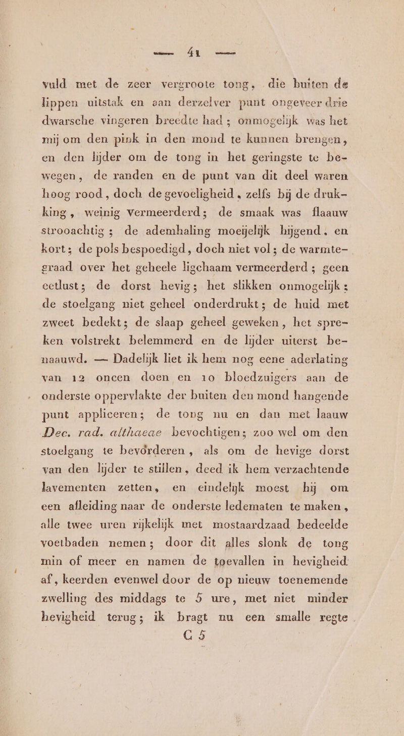 vuld met de zeer vergroote tong, die buiten de lippen uitstak en aan derzelver punt ongeveer drie dwarsche vingeren breedte had ; onmogelijk was het mij om den pink in den mond te kunnen brengen, en den lijder om de tong in het geringste te be- wegen, de randen en de punt van dit deel waren hoog rood, doch de gevoeligheid , zelfs bij de druk- king, weinig vermeerderd; de smaak was flaauw strooachtig 3 de ademhaling moeielijk hijgend. en kort; de pols bespoedigd, doch niet vol; de warmte- graad over het geheele ligchaam vermeerderd; geen eetlust; de dorst hevig; het slikken onmogelijk : de stoelgang niet geheel onderdrukt; de huid met zweet bedekt; de slaap geheel geweken , het spre= ken volstrekt belemmerd en de lijder uiterst be- naauwd. — Dadelijk liet ik hem nog eene aderlating van 12 oncen doen en 10 bloedzuigers aan de onderste oppervlakte der buiten den mond hangende punt appliceren; de tong nu en dan met laauw Dec. rad. althaeae bevochtugen; zoo wel om den stoelgang te bevorderen, als om de hevige dorst van den lijder te stillen, deed ik hem verzachtende lavementen zetten, en eindelijk moest hĳ om een afleiding naar de onderste ledematen te maken, alle twee uren rijkelijk met mostaardzaad bedeelde voetbaden nemen; door dit alles slonk de tong min of meer en namen de toevallen in hevigheid: af, keerden evenwel door de op nieuw toenemende zwelling des middags te 5 ure, met niet minder hevigheid terug; ik bragt nu een smalle regte G 5