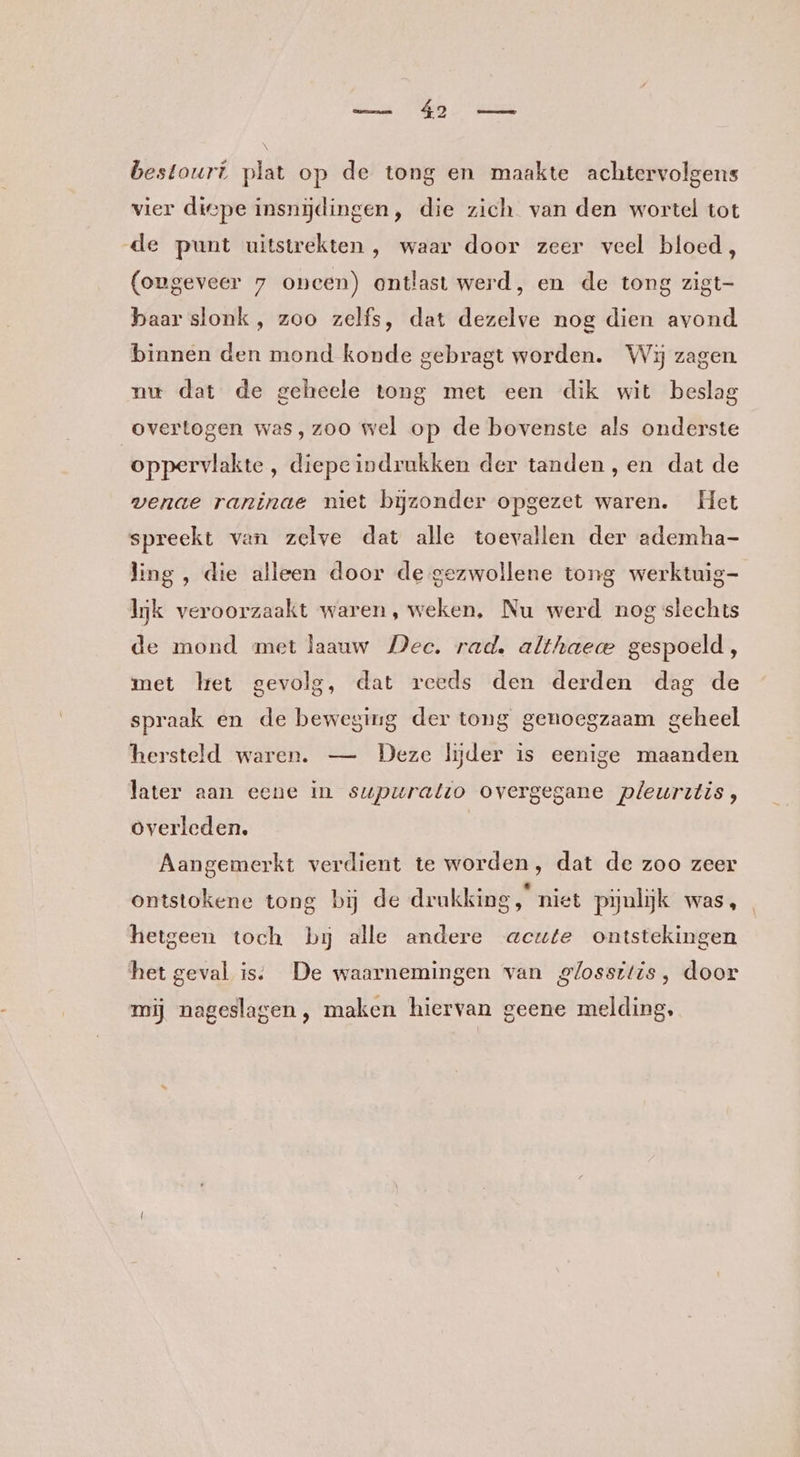 bestourt plat op de tong en maakte achtervolgens vier diepe insnijdingen, die zich van den wortel tot de punt uitstrekten , waar door zeer veel bloed, (ongeveer 7 oncen) ontlast werd, en de tong zigt- baar slonk, zoo zelfs, dat dezelve nog dien avond binnen den mond konde gebragt worden. Wij zagen. nu dat de geheele tong met een dik wit beslag overtogen was, zoo wel op de bovenste als onderste oppervlakte, diepeindrukken der tanden, en dat de venae raninae niet bijzonder opgezet waren. Het spreekt van zelve dat alle toevallen der ademha- ling , die alleen door de gezwollene tong werktuig- Ik veroorzaakt waren, weken, Nu werd nog slechts de mond met laauw Dec. rad. althaece gespoeld, met lret gevolg, dat reeds den derden dag de spraak en de beweging der tong genoegzaam geheel hersteld waren. — Deze lijder is eenige maanden later aan eene in supuratto overgegane pleurztis, overleden. Aangemerkt verdient te worden, dat de zoo zeer ontstokene tong bij de drukking, niet pyulijk was, hetgeen toch bij alle andere acute ontstekingen het geval is; De waarnemingen van glossitis, door mij nageslagen , maken hiervan geene melding,