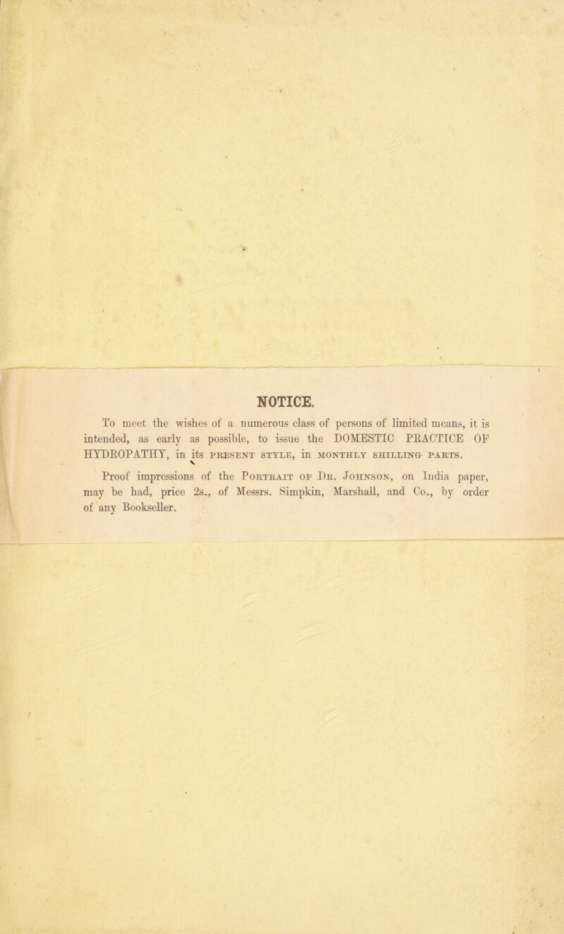 NOTICE. To meet the wishes of a numerous class of persons of limited means, it is intended, as early as possible, to issue the DOMESTIC PRACTICE OF HYDROPATHY, in its present style, in monthly shilling parts. Proof impressions of the Portrait op Dr. Johnson, on India paper, may be had, price 2s., of Messrs. Simpkin, Marshall, and Co., by order of any Bookseller.