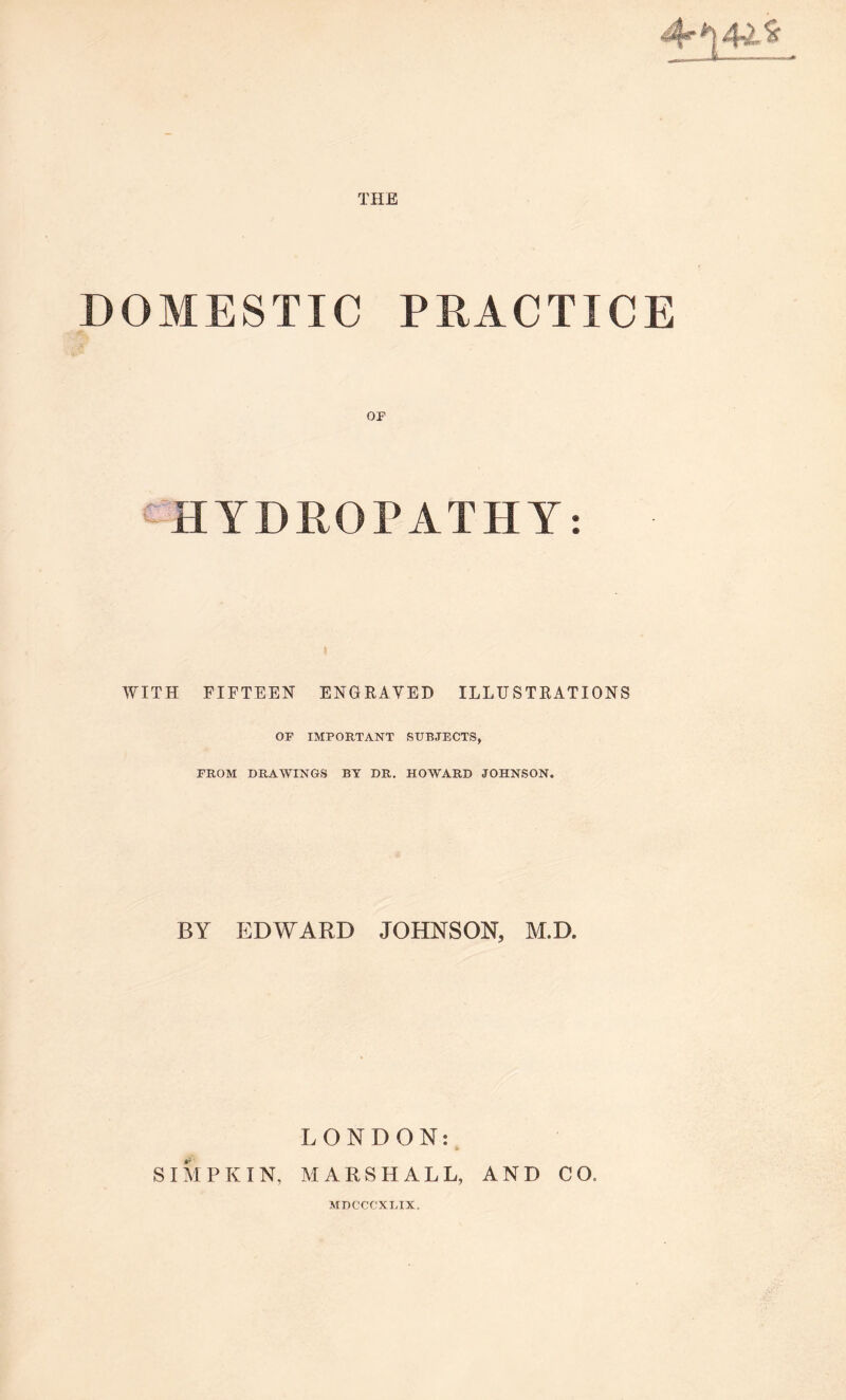 THE 4“*|4v-S DOMESTIC PRACTICE OF c HYDROPATHY: WITH FIFTEEN ENGRAVED ILLUSTRATIONS OF IMPORTANT SUBJECTS, FROM DRAWINGS BY DR. HOWARD JOHNSON. BY EDWARD JOHNSON, M.D. LONDON: * SIMPKIN, MARSHALL, AND CO, MDCCCXLIX.