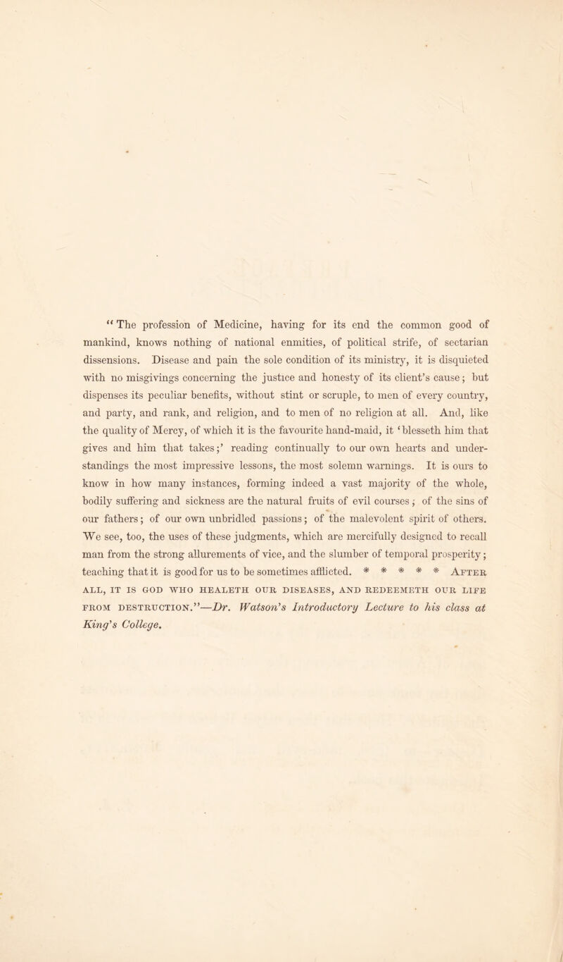 “ The profession of Medicine, having for its end the common good of mankind, knows nothing of national enmities, of political strife, of sectarian dissensions. Disease and pain the sole condition of its ministry, it is disquieted with no misgivings concerning the justice and honesty of its client’s cause; but dispenses its peculiar benefits, without stint or scruple, to men of every country, and party, and rank, and religion, and to men of no religion at all. And, like the quality of Mercy, of which it is the favourite hand-maid, it ‘blesseth him that gives and him that takes;’ reading continually to our own hearts and under- standings the most impressive lessons, the most solemn warnings. It is ours to know in how many instances, forming indeed a vast majority of the whole, bodily suffering and sickness are the natural fruits of evil courses ; of the sins of our fathers; of our own unbridled passions; of the malevolent spirit of others. We see, too, the uses of these judgments, which are mercifully designed to recall man from the strong allurements of vice, and the slumber of temporal prosperity; teaching that it is good for us to be sometimes afflicted. ***** After ALL, IT IS GOD WHO HEALETH OUR DISEASES, AND REDEEMETH OUR LIFE from destruction.”—Dr. Watson’s Introductory Lecture to his class at King's College.