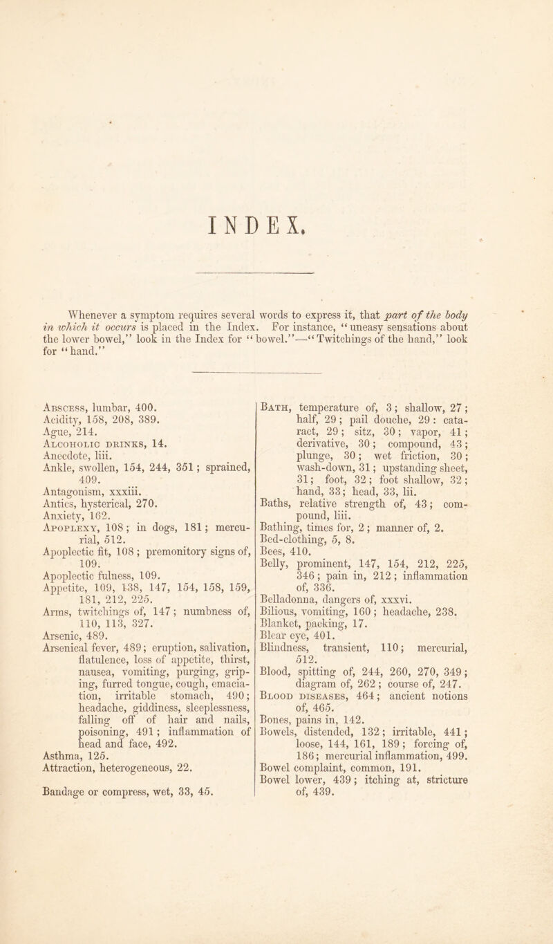 INDEX. Whenever a symptom requires several words to express it, that part of the body in which it occurs is placed in the Index. For instance, “uneasy sensations about the lower bowel,” look in the Index for “bowel.”—“ Twitchings of the hand,” look for “hand.” Abscess, lumbar, 400. Acidity, 158, 208, 389. Ague, 214. Alcoholic drinks, 14. Anecdote, liii. Ankle, swollen, 154, 244, 351; sprained, 409. Antagonism, xxxiii. Antics, hysterical, 270. Anxiety, 162. Apoplexy, 108 ; in dogs, 181; mercu- rial, 512. Apoplectic fit, 108 ; premonitory signs of, 109. Apoplectic fulness, 109. Appetite, 109, 138, 147, 154, 158, 159, 181, 212, 225. Arms, twitchings of, 147; numbness of, 110, 113, 327. Arsenic, 489. Arsenical fever, 489; eruption, salivation, flatulence, loss of appetite, thirst, nausea, vomiting, purging, grip- ing, furred tongue, cough, emacia- tion, irritable stomach, 490; headache, giddiness, sleeplessness, falling off of hair and nails, poisoning, 491; inflammation of head and face, 492. Asthma, 125. Attraction, heterogeneous, 22. Bandage or compress, wet, 33, 45. Bath, temperature of, 3; shallow, 27; half, 29; pail douche, 29 : cata- ract, 29 ; sitz, 30 ; vapor, 41 ; derivative, 30 ; compound, 43 ; plunge, 30; wet friction, 30; wash-down, 31; upstanding sheet, 31; foot, 32 ; foot shallow, 32 ; hand, 33; head, 33, lii. Baths, relative strength of, 43; com- pound, liii. Bathing, times for, 2 ; manner of, 2. Bed-clothing, 5, 8. Bees, 410. Belly, prominent, 147, 154, 212, 225, 346 ; pain in, 212 ; inflammation of, 336. Belladonna, dangers of, xxxvi. Bilious, vomiting, 160; headache, 238. Blanket, packing, 17. Blear eye, 401. Blindness, transient, 110; mercurial, 512. Blood, spitting of, 244, 260, 270, 349; diagram of, 262 ; course of, 247. Blood diseases, 464; ancient notions of, 465. Bones, pains in, 142. Bowels, distended, 132; irritable, 441; loose, 144, 161, 189 ; forcing of, 186; mercurial inflammation, 499. Bowel complaint, common, 191. Bowel lower, 439; itching at, stricture of, 439.