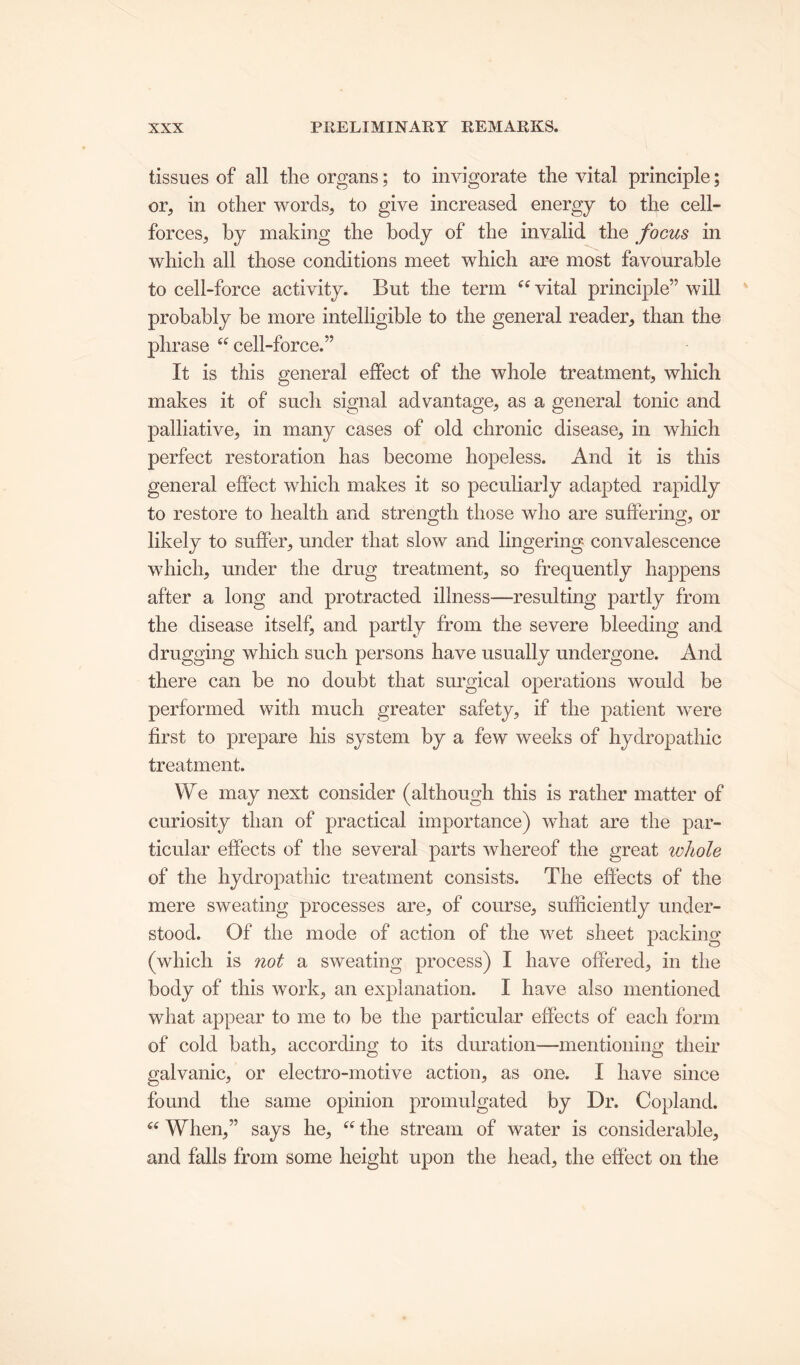 tissues of all the organs; to invigorate the vital principle; or, in other words, to give increased energy to the cell- forces, by making the body of the invalid the focus in which all those conditions meet which are most favourable to cell-force activity. But the term “ vital principle” will probably be more intelligible to the general reader, than the phrase “ cell-force.” It is this general effect of the whole treatment, which makes it of such signal advantage, as a general tonic and palliative, in many cases of old chronic disease, in which perfect restoration has become hopeless. And it is this general effect which makes it so peculiarly adapted rapidly to restore to health and strength those who are suffering, or likely to suffer, under that slow and lingering convalescence which, under the drug treatment, so frequently happens after a long and protracted illness—resulting partly from the disease itself, and partly from the severe bleeding and drugging which such persons have usually undergone. And there can be no doubt that surgical operations would be performed with much greater safety, if the patient were first to prepare his system by a few weeks of hydropathic treatment. We may next consider (although this is rather matter of curiosity than of practical importance) what are the par- ticular effects of the several parts whereof the great whole of the hydropathic treatment consists. The effects of the mere sweating processes are, of course, sufficiently under- stood. Of the mode of action of the wet sheet packing (which is not a sweating process) I have offered, in the body of this work, an explanation. I have also mentioned what appear to me to be the particular effects of each form of cold bath, according to its duration—mentioning their galvanic, or electro-motive action, as one. I have since found the same opinion promulgated by Dr. Copland. “ When,” says he, “ the stream of water is considerable, and falls from some height upon the head, the effect on the