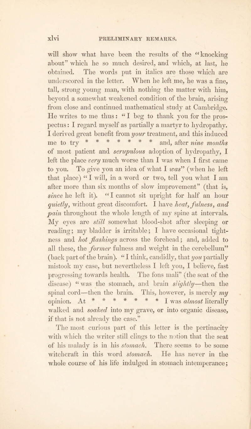 will show what have been the results of the “ knocking about” which he so much desired, and which, at last, he obtained. The words put in italics are those which are underscored in the letter. When he left me, he was a fine, tall, strong young man, with nothing the matter with him, beyond a somewhat weakened condition of the brain, arising from close and continued mathematical study at Cambridge. He writes to me thus: “ I beg to thank you for the pros- pectus : I regard myself as partially a martyr to hydropathy. I derived great benefit from your treatment, and this induced me to try ******* and, after nine months of most patient and scrupulous adoption of hydropathy, I left the place very much worse than I was when I first came to you. To give you an idea of what I was” (when he left that place) “ I will, in a word or two, tell you what I am after more than six months of slow improvement” (that is, since he left it). “ I cannot sit upright for half an hour quietly, without great discomfort. I have heat, fulness, and pain throughout the whole length of my spine at intervals. My eyes are still somewhat blood-shot after sleeping or reading; my bladder is irritable; I have occasional tight- ness and hot flashings across the forehead; and, added to all these, the former fulness and weight in the cerebellum” (back part of the brain). “ I think, candidly, that you partially mistook my case, but nevertheless I left you, I believe, fast progressing towards health. The foils mali” (the seat of the disease) “was the stomach, and brain slightly—then the spinal cord—then the brain. This, however, is merely my opinion. At ******* J was almost literally walked and soaked into my grave, or into organic disease, if that is not already the case.” t/ The most curious part of this letter is the pertinacity with which the writer still clin.o;s to the notion that the seat of his malady is in his stotnach. There seems to be some witchcraft in this word stomach. He has never in the whole course of his life indulged in stomach intemperance;