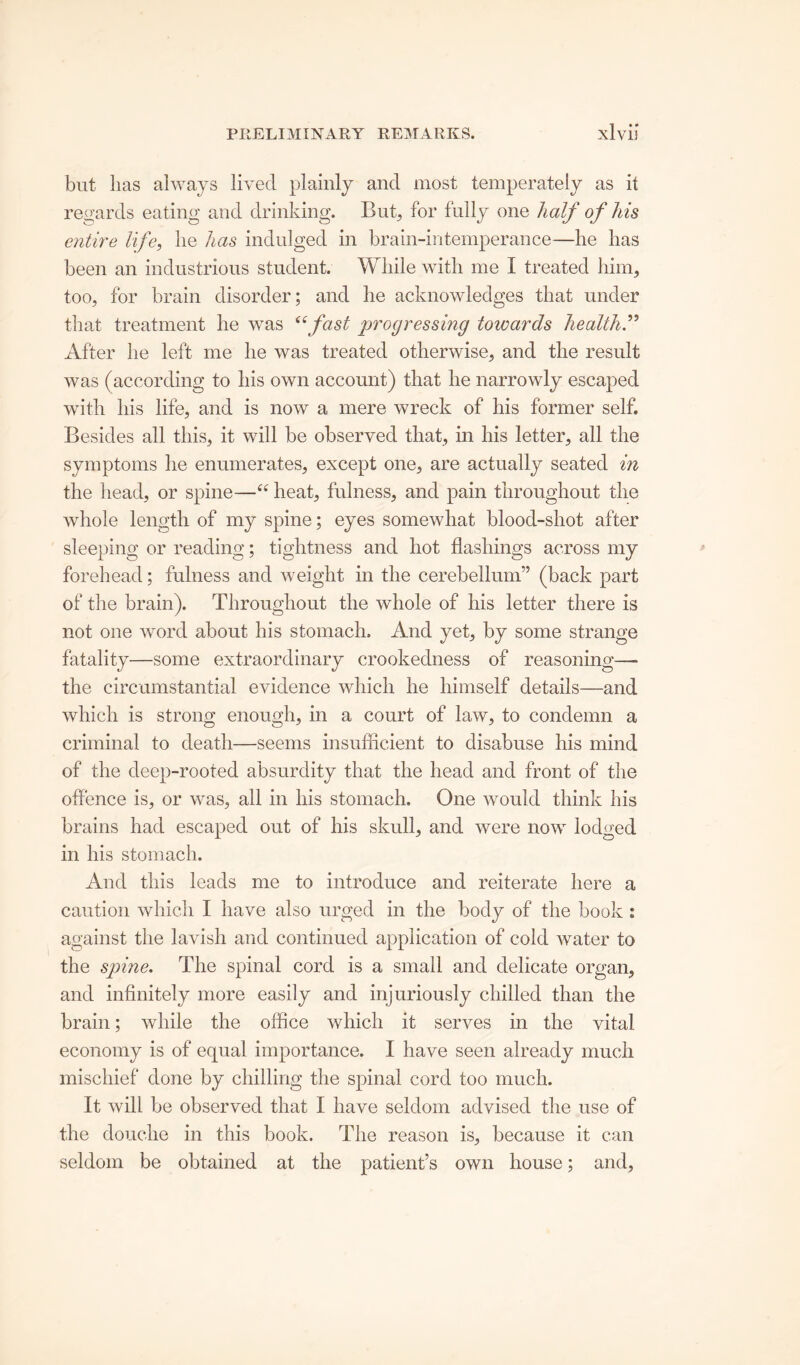 but lias always lived plainly and most temperately as it regards eating and drinking. But, for fully one half of his entire life, lie has indulged in brain-intemperance—he has been an industrious student. While with me I treated him, too, for brain disorder; and he acknowledges that under that treatment he was ^fast progressing toioards health.” After he left me he was treated otherwise, and the result was (according to his own account) that he narrowly escaped with his life, and is now a mere wreck of his former self. Besides all this, it will be observed that, in his letter, all the symptoms he enumerates, except one, are actually seated in the head, or spine—ee heat, fulness, and pain throughout the whole length of my spine; eyes somewhat blood-shot after sleeping or reading; tightness and hot flashings across my forehead; fulness and weight in the cerebellum” (back part of the brain). Throughout the whole of his letter there is not one word about his stomach. And yet, by some strange fatality—some extraordinary crookedness of reasoning—■ the circumstantial evidence which he himself details—and which is strong enough, in a court of law, to condemn a criminal to death—seems insufficient to disabuse his mind of the deep-rooted absurdity that the head and front of the offence is, or was, all in liis stomach. One would think his brains had escaped out of his skull, and were now lodged in his stomach. And this leads me to introduce and reiterate here a caution which I have also urged in the body of the book : against the lavish and continued application of cold water to the spine. The spinal cord is a small and delicate organ, and infinitely more easily and injuriously chilled than the brain; while the office which it serves in the vital economy is of equal importance. I have seen already much mischief done by chilling the spinal cord too much. It will be observed that I have seldom advised the use of the douche in this book. The reason is, because it can seldom be obtained at the patient’s own house; and,