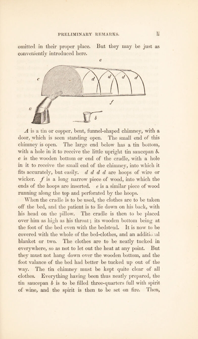 omitted in tlieir proper place. But they may be just as conveniently introduced here. e A is a tin or copper, bent, funnel-shaped chimney, with a door, which is seen standing open. The small end of this chimney is open. The large end below has a tin bottom, with a hole in it to receive the little upright tin saucepan b. c is the wooden bottom or end of the cradle, with a hole in it to receive the small end of the chimney, into which it fits accurately, hut easily, d d d d are hoops of wire or wicker, f is a long narrow piece of wood, into which the ends of the hoops are inserted, e is a similar piece of wood running along the top and perforated by the hoops. When the cradle is to be used, the clothes are to be taken off the bed, and the patient is to lie down on his back, with his head on the pillow. The cradle is then to be placed over him as hioh as his throat; its wooden bottom beino' at the foot of the bed even with the bedstead. It is now to be covered with the whole of the bed-clothes, and an additio lal blanket or two. The clothes are to be neatly tucked in everywhere, so as not to let out the heat at any point. But they must not hang down over the wooden bottom, and the foot valance of the bed had better be tucked up out of the way. The tin chimney must be kept quite clear of all clothes. Everything having been thus neatly prepared, the tin saucepan b is to be filled three-quarters full with spirit of wine, and the spirit is then to be set on fire. Then,