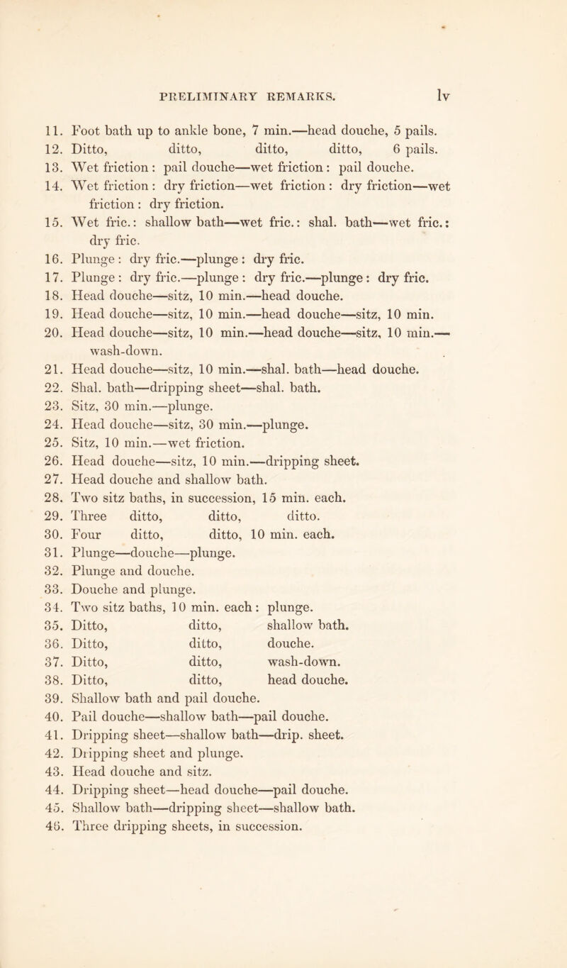 11. Foot bath up to ankle bone, 7 min.“head douche, 5 pails. 12. Ditto, ditto, ditto, ditto, 6 pails. 13. Wet friction : pail douche—wet friction : pail douche. 14. Wet friction : dry friction—wet friction: dry friction—wet friction: dry friction. 15. Wet fric.: shallow bath-—wet fric.: shal. bath—wet fric.: dry fric. 16. Plunge: dry fric.—plunge: dry fric. 17. Plunge: dry fric.—plunge: dry fric.—plunge : dry fric. 18. Head douche—sitz, 10 min.—head douche. 19. Head douche—sitz, 10 min.—head douche—sitz, 10 min. 20. Head douche—sitz, 10 min.—head douche—sitz, 10 min.- wash-down. 21. Head douche—sitz, 10 min.—shal. bath—head douche. 22. Shal. bath—dripping sheet—shal. bath. 23. Sitz, 30 min.—plunge. 24. Head douche—sitz, 30 min.—plunge. 25. Sitz, 10 min.—wet friction. 26. Head douche—sitz, 10 min.—dripping sheet. 27. Head douche and shallow bath. 28. Two sitz baths, in succession, 15 min. each. 29. Three ditto, ditto, ditto. 30. Four ditto, ditto, 10 min. each. 31. Plunge—douche—plunge. 32. Plunge and douche. 33. Douche and plunge. 34. Two sitz baths, 10 min. each : plunge. 35. Ditto, ditto, shallow bath. 36. Ditto, ditto, douche. 37. Ditto, ditto, wash-down. 38. Ditto, ditto, head douche. 39. Shallow bath and pail douche. 40. Pail douche—shallow bath—pail douche. 41. Dripping sheet—shallow bath—drip, sheet. 42. Dripping sheet and plunge. 43. Head douche and sitz. 44. Dripping sheet—head douche—pail douche. 45. Shallow bath—dripping sheet—shallow bath. 46. Three dripping sheets, in succession.