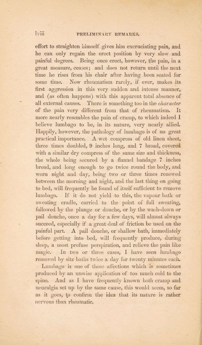 effort to straighten himself gives him excruciating pain, and he can only regain the erect position by very slow and painful degrees. Being once erect, however, the pain, in a great measure, ceases; and does not return until the next time he rises from his chair after having; been seated for some time. Now rheumatism rarely, if ever, makes its first aggression in this very sudden and intense manner, and (as often happens) with this apparent total absence of all external causes. There is something’ too in the character of the pain very different from that of rheumatism. It more nearly resembles the pain of cramp, to which indeed I believe lumbago to be, in its nature, very nearly allied. Happily, however, the pathology of lumbago is of no great practical importance. A wet compress of old linen sheet, three times doubled, 9 inches long, and 7 broad, covered with a similar dry compress of the same size and thickness, the whole being secured by a flannel bandage 7 inches broad, and long enough to go twice round the body, and worn night and day, being two or three times renewed between the morning and night, and the last thing on going to bed, will frequently be found of itself sufficient to remove lumbago. If it do not yield to this, the vapour bath or sweating cradle, carried to the point of full sweating, followed by the plunge or douche, or by the wash-down or pail douche, once a day for a few days, will almost always succeed, especially if a great deal of friction be used on the painful part. A pail douche, or shallow bath, immediately before getting into bed, wall frequently produce, during sleep, a most profuse perspiration, and relieve the pain like magic. In two or three cases, I have seen lumbago removed by sitz baths twice a day for twenty minutes each. Lumbago is one of those affections which is sometimes produced by an unwise application of too much cold to the spine. And as I have frequently known both cramp and neuralgia set up by the same cause, this would seem, so far as it goes, to confirm the idea that its nature is rather nervous than rheumatic.