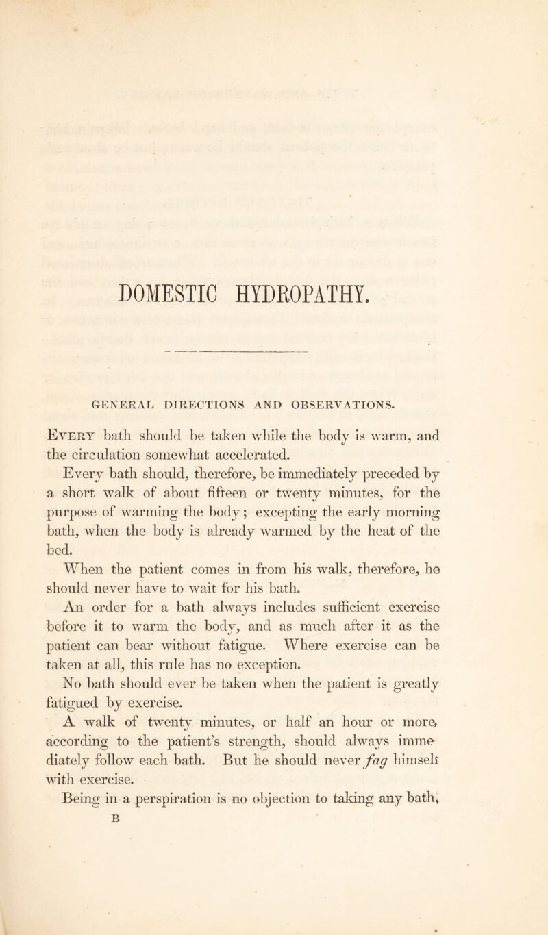 DOMESTIC HYDROPATHY. GENERAL DIRECTIONS AND OBSERVATIONS. Every bath should be taken while the body is warm, and the circulation somewhat accelerated. Every bath should, therefore, be immediately preceded by a short walk of about fifteen or twenty minutes, for the purpose of warming the body; excepting the early morning bath, when the body is already warmed by the heat of the bed. When the patient comes in from his walk, therefore, he should never have to wait for his bath. An order for a bath always includes sufficient exercise before it to warm the body, and as much after it as the patient can bear without fatigue. Where exercise can be taken at all, this rule has no exception. No bath should ever be taken when the patient is greatly fatigued by exercise. A walk of twenty minutes, or half an hour or more, according to the patient’s strength, should always imrno diately follow each bath. But he should never fag himseli with exercise. Being in a perspiration is no objection to taking any bath, B