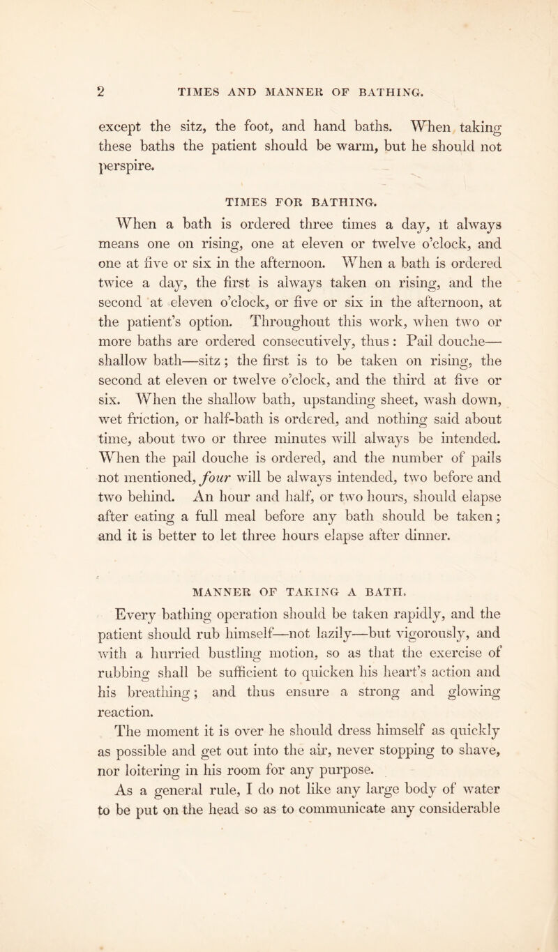 except the sitz, the foot, and hand baths. When taking these baths the patient should be warm, but he should not perspire. TIMES FOR BATHING. When a bath is ordered three times a day, it always means one on rising, one at eleven or twelve o’clock, and one at five or six in the afternoon. When a bath is ordered twice a day, the first is always taken on rising, and the second at eleven o’clock, or five or six in the afternoon, at the patient’s option. Throughout this work, when two or more baths are ordered consecutivelv, thus: Pail douche— shallow bath—sitz ; the first is to be taken on rising, the second at eleven or twelve o’clock, and the third at five or six. When the shallow bath, upstanding sheet, wash down, wet friction, or half-bath is ordered, and nothing said about time, about two or three minutes will always be intended. When the pail douche is ordered, and the number of pails not mentioned, four will be always intended, two before and two behind. An hour and half, or two hours, should elapse after eating a full meal before any bath should be taken; and it is better to let three hours elapse after dinner. MANNER OF TAKING A BATH. Every bathing operation should be taken rapidly, and the patient should rub himself—not lazily—but vigorously, and with a hurried bustling motion, so as that the exercise of rubbing shall be sufficient to quicken his heart’s action and his breathing; and thus ensure a strong and glowing reaction. The moment it is over he should dress himself as quickly as possible and get out into the air, never stopping to shave, nor loitering in his room for any purpose. As a general rule, I do not like any large body of water to be put on the head so as to communicate any considerable