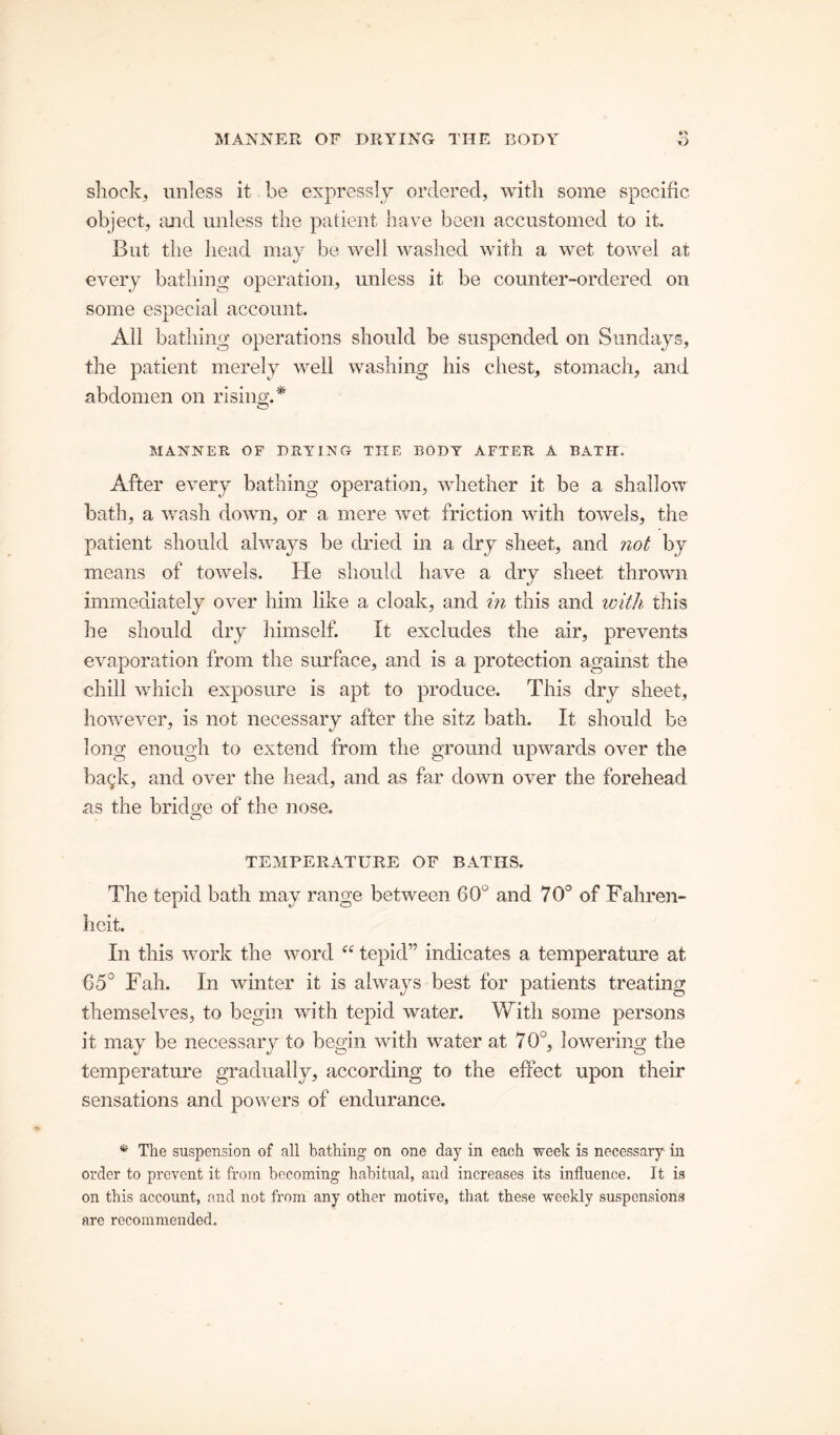 shock, unless it be expressly ordered, with some specific object, and unless the patient have been accustomed to it. But the head may be well washed with a wet towel at every bathing operation, unless it be counter-ordered on some especial account. All bathing operations should be suspended on Sundays, the patient merely well washing his chest, stomach, and abdomen on rising.'* MANNER OF DRYING THE BODY AFTER A BATH. After every bathing operation, whether it be a shallow bath, a wash down, or a mere wet friction with towels, the patient should always be dried in a dry sheet, and not by means of towels. He should have a dry sheet thrown immediately over him like a cloak, and in this and with this lie should dry himself. it excludes the air, prevents evaporation from the surface, and is a protection against the chill which exposure is apt to produce. This dry sheet, however, is not necessary after the sitz bath. It should be long enough to extend from the ground upwards over the bagk, and over the head, and as far down over the forehead as the bridge of the nose. TEMPERATURE OF BATHS. The tepid bath may range between 60° and 70° of Fahren- heit. In this work the word “ tepid” indicates a temperature at C5° Fah. In winter it is always best for patients treating themselves, to begin with tepid water. With some persons it may be necessary to begin with water at 70°, lowering the temperature gradually, according to the effect upon their sensations and powers of endurance. * The suspension of all bathing on one day in each week is necessary in order to prevent it from becoming habitual, and increases its influence. It is on this account, and not from any other motive, that these weekly suspensions are recommended.