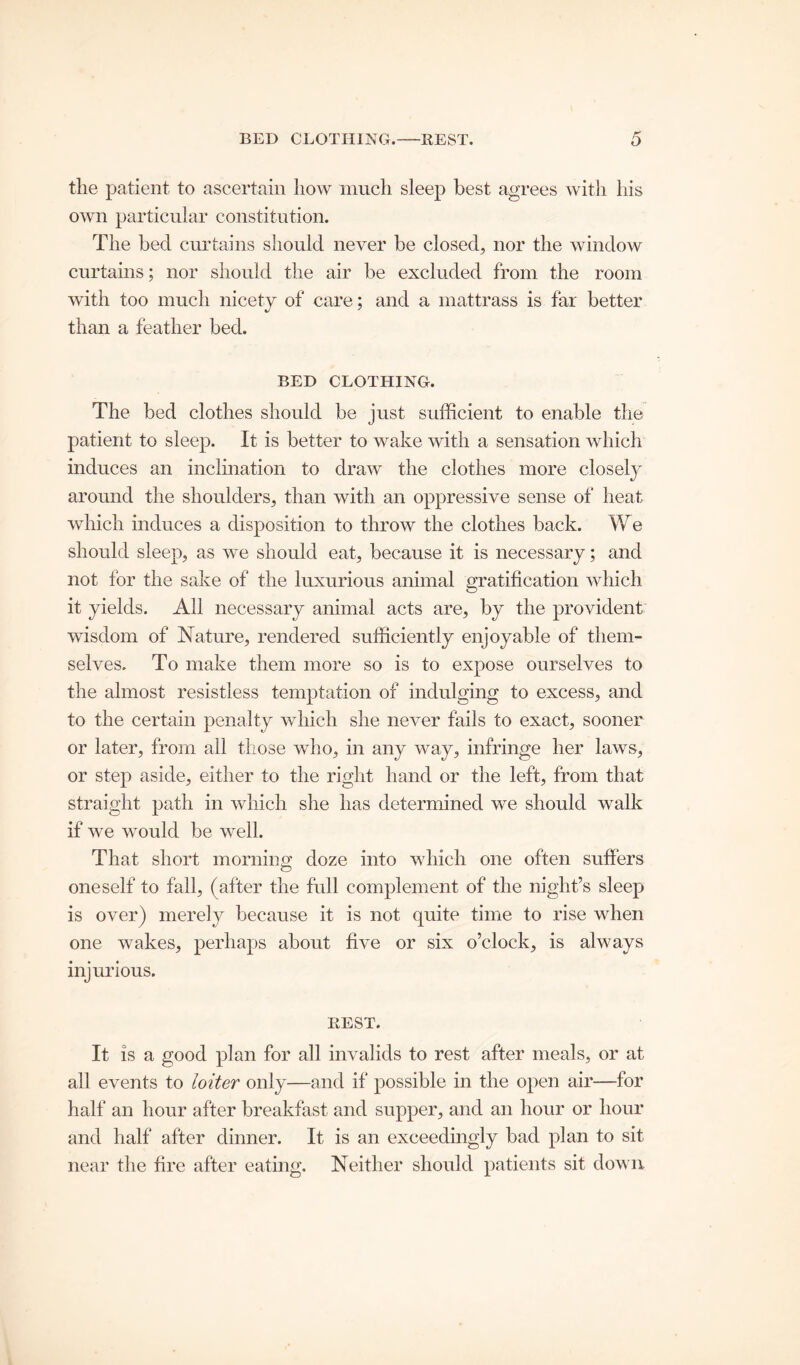 BED CLOTHING. REST. the patient, to ascertain how much sleep best agrees with his own particular constitution. The bed curtains should never be closed, nor the window curtains; nor should the air be excluded from the room with too much nicety of care; and a mattrass is far better than a feather bed. BED CLOTHING. The bed clothes should be just sufficient to enable the patient to sleep. It is better to wake with a sensation which induces an inclination to draw the clothes more closely around the shoulders, than with an oppressive sense of heat which induces a disposition to throw the clothes back. We should sleep, as we should eat, because it is necessary; and not for the sake of the luxurious animal gratification which it yields. All necessary animal acts are, by the provident wisdom of Nature, rendered sufficiently enjoyable of them- selves. To make them more so is to expose ourselves to the almost resistless temptation of indulging to excess, and to the certain penalty which she never fails to exact, sooner or later, from all those who, in any way, infringe her laws, or step aside, either to the right hand or the left, from that straight path in which she has determined we should walk if we would be well. That short morning doze into which one often suffers oneself to fall, (after the full complement of the night’s sleep is over) merely because it is not quite time to rise when one wakes, perhaps about five or six o’clock, is always injurious. REST. It is a good plan for all invalids to rest after meals, or at all events to loiter only—and if possible in the open air—for half an hour after breakfast and supper, and an hour or hour and half after dinner. It is an exceedingly bad plan to sit near the fire after eating. Neither should patients sit down