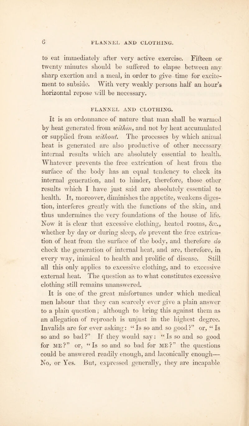 to eat immediately after very active exercise. Fifteen or twenty minutes should be suffered to elapse between any sharp exertion and a meal, in order to give time for excite- ment to subside. With very weakly persons half an hour’s horizontal repose will be necessary. FLANNEL AND CLOTHING. It is an ordonnance of nature that man shall be warmed by heat generated from within, and not by heat accumulated or supplied from without The processes by which animal heat is generated are also productive of other necessary internal results which are absolutely essential to health. Whatever prevents the free extrication of heat from the surface of the body has an equal tendency to check its internal generation, and to hinder, therefore, those other results which I have just said are absolutely essential to health. It, moreover, diminishes the appetite, weakens diges- tion, interferes greatly with the functions of the skin, and thus undermines the very foundations of the house of life. Now it is clear that excessive clothing, heated rooms, &e., whether by day or during sleep, do prevent the free extrica- tion of heat from the surface of the bodv, and therefore do check the generation of internal heat, and are, therefore, in every way, inimical to health and prolific of disease. Still all this only applies to excessive clothing, and to excessive external heat. The question as to what constitutes excessive clothing still remains unanswered. It is one of the great misfortunes under which medical men labour that they can scarcely ever give a plain answer to a plain question; although to bring this against them as an allegation of reproach is unjust in the highest degree. Invalids are for ever asking: “ Is so and so good ?” or, “ Is so and so bad ?” If they would say: “ Is so and so good for me?” or, 44 Is so and so bad for ME?” the questions could be answered readily enough, and laconically enough— No, or Yes. But, expressed generally, they are incapable