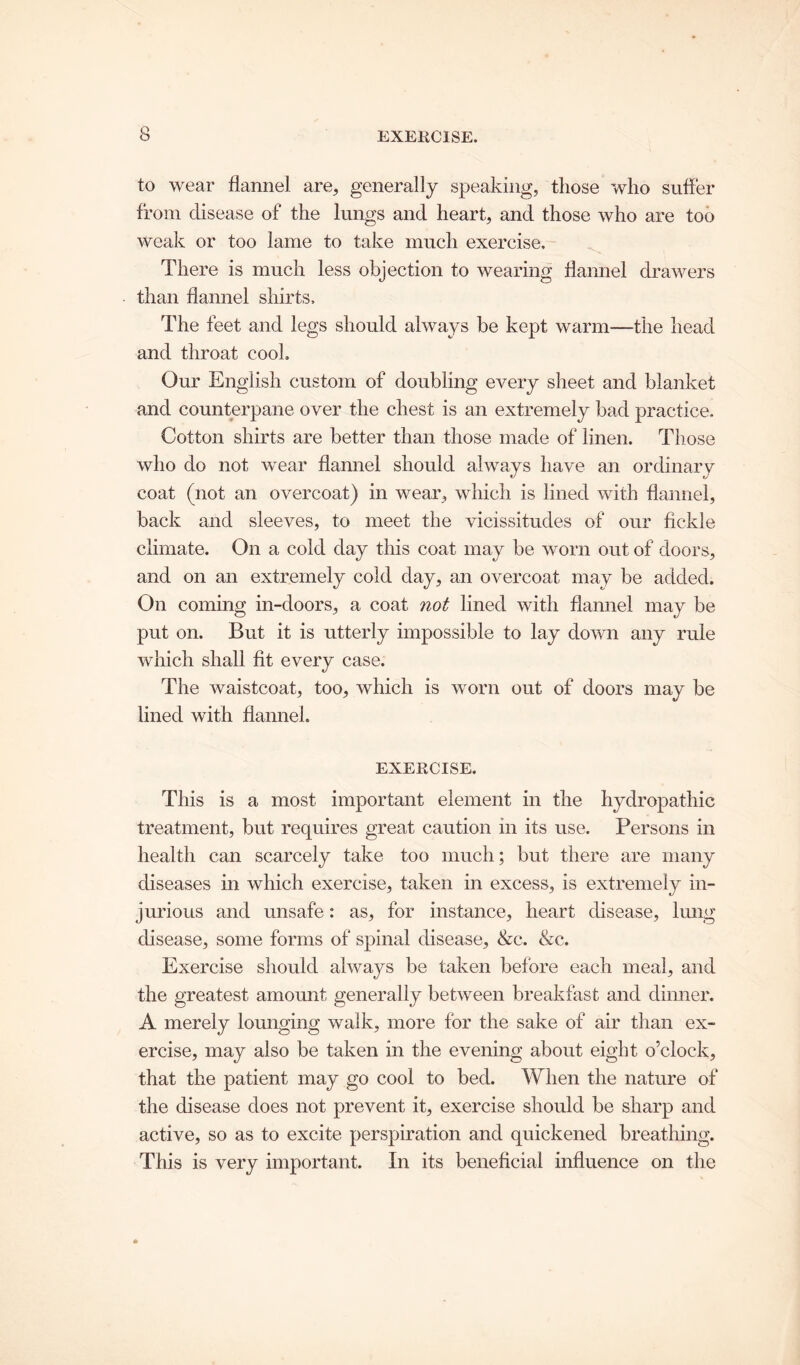 to wear flannel are, generally speaking, those who suffer from disease of the lungs and heart, and those who are too weak or too lame to take much exercise. There is much less objection to wearing flannel drawers than flannel shirts. The feet and legs should always be kept warm—the head and throat cook Our English custom of doubling every sheet and blanket and counterpane over the chest is an extremely bad practice. Cotton shirts are better than those made of linen. Those who do not wear flannel should always have an ordinary coat (not an overcoat) in wear, which is lined with flannel, back and sleeves, to meet the vicissitudes of our fickle climate. On a cold day this coat may be worn out of doors, and on an extremely cold day, an overcoat may be added. On coming in-doors, a coat not lined with flannel may be put on. But it is utterly impossible to lay down any rule which shall fit every case. The waistcoat, too, which is worn out of doors may be lined with flannel. EXERCISE. This is a most important element in the hydropathic treatment, but requires great caution in its use. Persons in health can scarcely take too much; but there are many diseases in which exercise, taken in excess, is extremely in- jurious and unsafe: as, for instance, heart disease, lung disease, some forms of spinal disease, &c. &c. Exercise should always be taken before each meal, and the greatest amount generally between breakfast and dinner. A merely lounging walk, more for the sake of air than ex- ercise, may also be taken in the evening about eight o’clock, that the patient may go cool to bed. When the nature of the disease does not prevent it, exercise should be sharp and active, so as to excite perspiration and quickened breathing. This is very important. In its beneficial influence on the