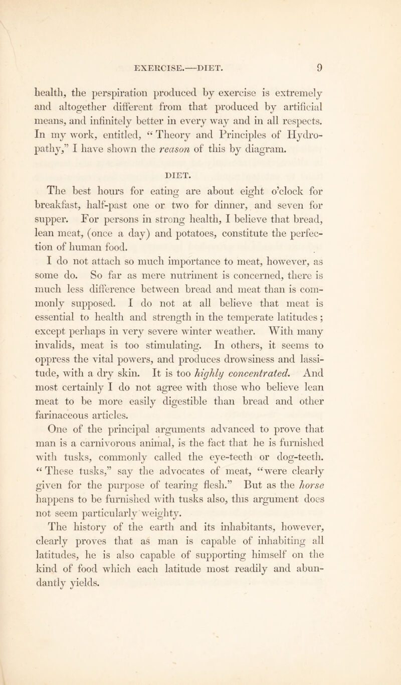 health, the perspiration produced by exercise is extremely and altogether different from that produced by artificial means, and infinitely better in every way and in all respects. In my work, entitled, “ Theory and Principles of Hydro- pathy,5 I have shown the reason of this by diagram. DIET. The best hours for eating are about eight o’clock for breakfast, half-past one or two for dinner, and seven for supper. For persons in strong health, I believe that bread, lean meat, (once a day) and potatoes, constitute the perfec- tion of human food. I do not attach so much importance to meat, however, as some do. So far as mere nutriment is concerned, there is much less difference between bread and meat than is com- monly supposed. I do not at all believe that meat is essential to health and strength in the temperate latitudes ; except perhaps in very severe winter weather. With many invalids, meat is too stimulating. In others, it seems to oppress the vital powers, and produces drowsiness and lassi- tude, with a dry skin. It is too highly concentrated. And most certainly I do not agree with those who believe lean meat to be more easily digestible than bread and other farinaceous articles. One of the principal arguments advanced to prove that man is a carnivorous animal, is the fact that he is furnished with tusks, commonly called the eye-teeth or dog-teeth. “ These tusks,” say the advocates of meat, “were clearly given for the purpose of tearing flesh.” But as the horse happens to be furnished with tusks also, this argument does not seem particularly weighty. The history of the earth and its inhabitants, however, clearly proves that as man is capable of inhabiting all latitudes, he is also capable of supporting himself on the kind of food which each latitude most readily and abun- dantly yields.