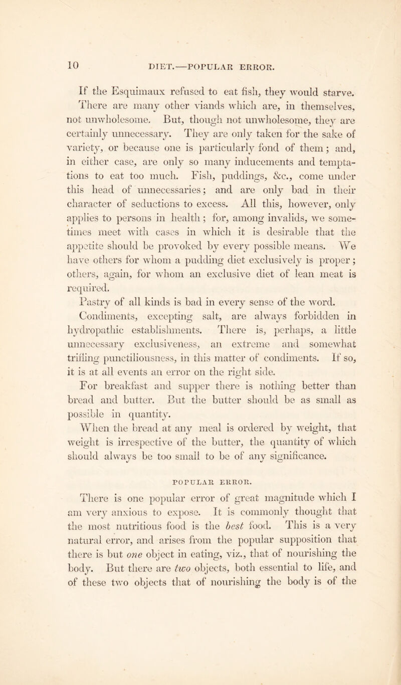 If the Esquimaux refused to eat fish, they would starve. There are many other viands which are, in themselves, not unwholesome. But, though not unwholesome, they are certainly unnecessary. They are only taken for the sake of variety, or because one is particularly fond of them; and, in either case, are only so many inducements and tempta- tions to eat too much. Fish, puddings, &c., come under this head of unnecessaries; and are only bad in their character of seductions to excess. All this, however, only applies to persons in health; for, among invalids, we some- times meet with cases in which it is desirable that the appetite should be provoked by every possible means. We have others for whom a pudding diet exclusively is proper; others, again, for whom an exclusive diet of lean meat is required. Pastry of all kinds is bad in every sense of the word. Condiments, excepting salt, are always forbidden in hydropathic establishments. There is, perhaps, a little unnecessary exclusiveness, an extreme and somewhat trifling punctiliousness, in this matter of condiments. If so, it is at all events an error on the right side. For breakfast and supper there is nothing better than bread and butter. But the butter should be as small as possible in quantity. When the bread at any meal is ordered by weight, that weight is irrespective of the butter, the quantity of which should always be too small to be of any significance. POPULAR ERROR. There is one popular error of great magnitude which I am very anxious to expose. It is commonly thought that the most nutritious food is the best food. This is a very natural error, and arises from the popular supposition that there is but one object in eating, viz., that of nourishing the body. But there are two objects, both essential to life, and of these two objects that of nourishing the body is of the