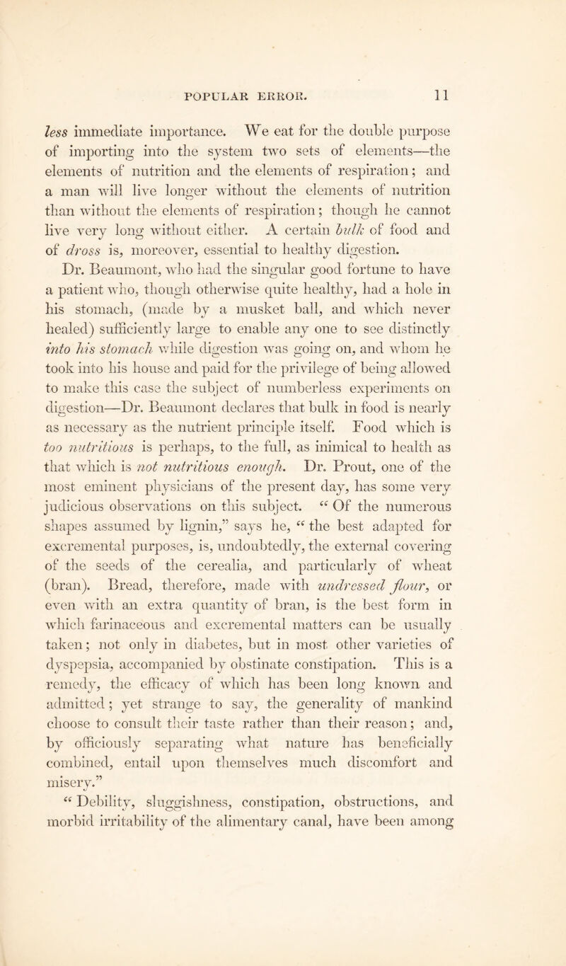 less immediate importance. W e eat for the double purpose of importing into the system two sets of elements—the elements of nutrition and the elements of respiration; and a man will live longer without the elements of nutrition than without the elements of respiration; though he cannot live very long without either. A certain bulk of food and of dross is, moreover, essential to healthy digestion. Dr. Beaumont, who had the singular good fortune to have a patient who, though otherwise quite healthy, had a hole in his stomach, (made by a musket ball, and which never healed) sufficiently large to enable any one to see distinctly into his stomach while digestion was going on, and whom he took into his house and paid for the privilege of being allowed to make this case the subject of numberless experiments on digestion—Dr. Beaumont declares that bulk in food is nearly as necessary as the nutrient principle itself. Food which is too nutritious is perhaps, to the full, as inimical to health as that which is not nutritious enough. Dr. Prout, one of the most eminent physicians of the present day, has some very judicious observations on this subject. “ Of the numerous shapes assumed by lignin,” says he, i( the best adapted for excrementai purposes, is, undoubtedly, the external covering of the seeds of the cerealia, and particularly of wheat (bran). Bread, therefore, made with undressed flour, or even with an extra quantity of bran, is the best form in which farinaceous and excrementai matters can be usually taken; not only in diabetes, but in most other varieties of dyspepsia, accompanied by obstinate constipation. This is a remedy, the efficacy of which has been long known and admitted; yet strange to say, the generality of mankind choose to consult their taste rather than their reason; and, by officiously separating what nature has beneficially combined, entail upon themselves much discomfort and misery.” “ Debility, sluggishness, constipation, obstructions, and morbid irritability of the alimentary canal, have been among