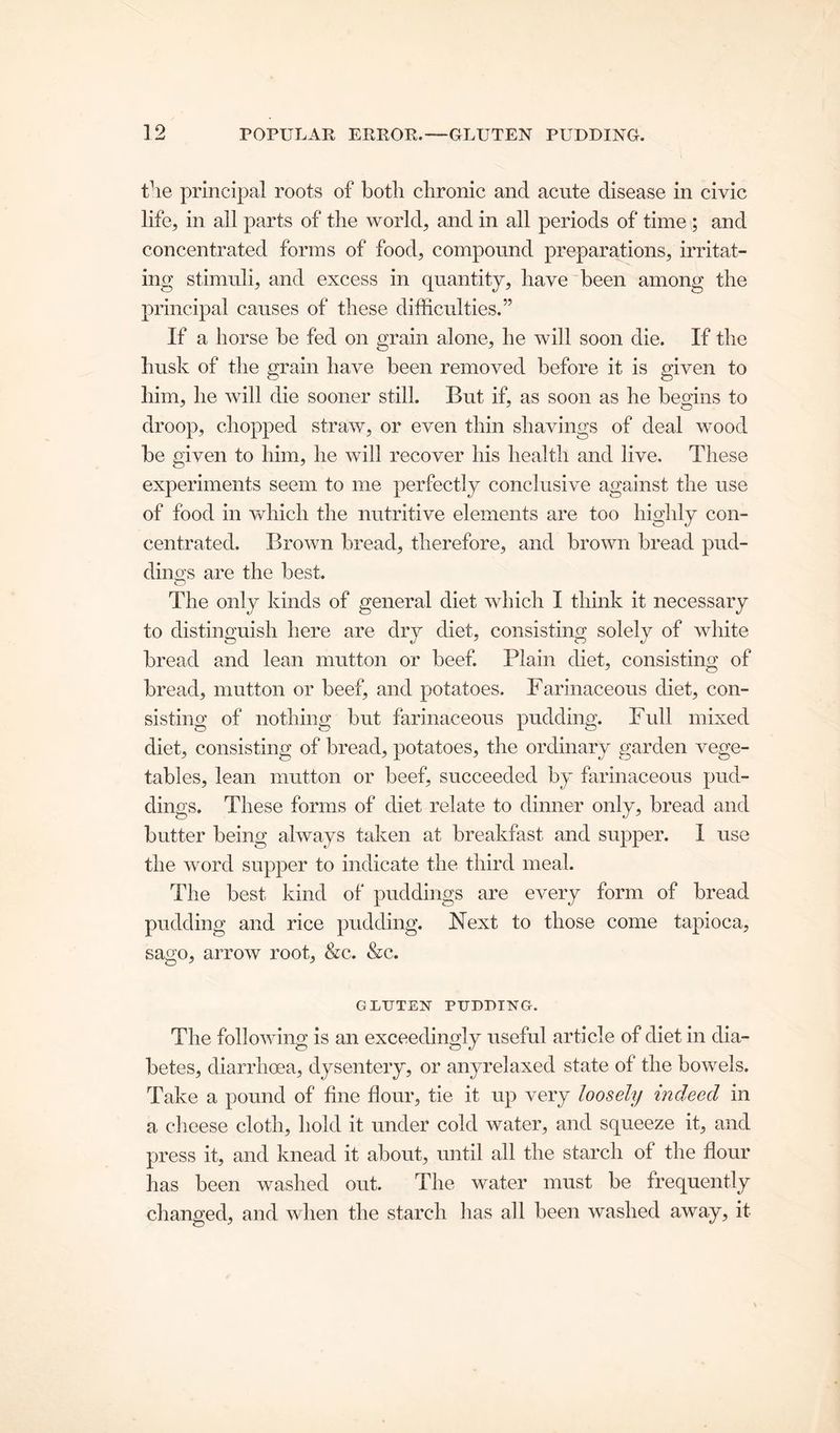 the principal roots of botli chronic and acute disease in civic life, in all parts of the world, and in all periods of time ; and concentrated forms of food, compound preparations, irritat- ing stimuli, and excess in quantity, have been among the principal causes of these difficulties.” If a horse be fed on grain alone, he will soon die. If the husk of the grain have been removed before it is given to him, he will die sooner still. But if, as soon as he begins to droop, chopped straw, or even thin shavings of deal wood be given to him, he will recover his health and live. These experiments seem to me perfectly conclusive against the use of food in which the nutritive elements are too highly con- centrated. Brown bread, therefore, and brown bread pud- dings are the best. The only kinds of general diet which I think it necessary to distinguish here are dry diet, consisting solely of white bread and lean mutton or beef. Plain diet, consisting of bread, mutton or beef, and potatoes. Farinaceous diet, con- sisting of nothing but farinaceous pudding. Full mixed diet, consisting of bread, potatoes, the ordinary garden vege- tables, lean mutton or beef, succeeded by farinaceous pud- dings. These forms of diet relate to dinner only, bread and butter being always taken at breakfast and supper. I use the word supper to indicate the third meal. The best kind of puddings are every form of bread pudding and rice pudding. Next to those come tapioca, sago, arrow root, &c. &c. GLTJTEX PUDDING. The following is an exceedingly useful article of diet in dia- betes, diarrhoea, dysentery, or anyrelaxed state of the bowels. Take a pound of fine flour, tie it up very loosely indeed in a cheese cloth, hold it under cold water, and squeeze it, and press it, and knead it about, until all the starch of the flour has been washed out. The water must be frequently changed, and when the starch has all been washed away, it